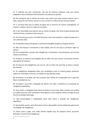 57. É evidente que eles, certamente, não são de natureza temporal, visto que muitos
pregadores não os distribuem tão facilmente, mas apenas os ajuntam.
58. Eles tampouco são os méritos de Cristo e dos santos, pois estes sempre operam, sem o
papa, a graça do ser humano interior e a cruz, a morte e o inferno do ser humano exterior.
59. S. Lourenço disse que os pobres da Igreja são os tesouros da mesma, empregando, no
entanto, a palavra como era usada em sua época.
60. É sem temeridade que dizemos que as chaves da Igreja, que foram proporcionadas pelo
mérito de Cristo, constituem estes tesouros.
61. Pois está claro que, para a remissão das penas e dos casos especiais, o poder do papa por si
só é suficiente.[7][7]
62. O verdadeiro tesouro da Igreja é o santíssimo Evangelho da glória e da graça de Deus.
63. Mas este tesouro é certamente o mais odiado, pois faz com que os primeiros sejam os
últimos.
64. Em contrapartida, o tesouro das indulgências é certamente o mais benquisto, pois faz dos
últimos os primeiros.
65. Portanto, os tesouros do Evangelho são as redes com que outrora se pescavam homens
possuidores de riquezas.
66. Os tesouros das indulgências, por sua vez, são as redes com que hoje se pesca a riqueza
dos homens.
67. As indulgências apregoadas pelos seus vendedores como as maiores graças realmente
podem ser entendidas como tais, na medida em que dão boa renda.
68. Entretanto, na verdade, elas são as graças mais ínfimas em comparação com a graça de
Deus e a piedade da cruz.
69. Os bispos e curas têm a obrigação de admitir com toda a reverência os comissários de
indulgências apostólicas.
70. Têm, porém, a obrigação ainda maior de observar com os dois olhos e atentar com ambos
os ouvidos para que esses comissários não preguem os seus próprios sonhos em lugar do que
lhes foi incumbidos pelo papa.
71. Seja excomungado e amaldiçoado quem falar contra a verdade das indulgências
apostólicas.
72. Seja bendito, porém, quem ficar alerta contra a devassidão e licenciosidade das palavras de
um pregador de indulgências.
73. Assim como o papa, com razão, fulmina aqueles que, de qualquer forma, procuram
defraudar o comércio de indulgências,
[

 