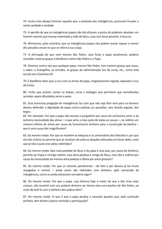74. muito mais deseja fulminar aqueles que, a pretexto das indulgências, procuram fraudar a
santa caridade e verdade.
75. A opinião de que as indulgências papais são tão eficazes a ponto de poderem absolver um
homem mesmo que tivesse violentado a mãe de Deus, caso isso fosse possível, é loucura.
76. Afirmamos, pelo contrário, que as indulgências papais não podem anular sequer o menor
dos pecados venais no que se refere à sua culpa.
77. A afirmação de que nem mesmo São Pedro, caso fosse o papa atualmente, poderia
conceder maiores graças é blasfêmia contra São Pedro e o Papa.
78. Dizemos contra isto que qualquer papa, mesmo São Pedro, tem maiores graças que essas,
a saber, o Evangelho, as virtudes, as graças da administração (ou da cura), etc., como está
escrito em I.Coríntios XII.
79. É blasfêmia dizer que a cruz com as armas do papa, insigneamente erguida, eqüivale à cruz
de Cristo.
80. Terão que prestar contas os bispos, curas e teólogos que permitem que semelhantes
sermões sejam difundidos entre o povo.
81. Essa licenciosa pregação de indulgências faz com que não seja fácil nem para os homens
doutos defender a dignidade do papa contra calúnias ou questões, sem dúvida argutas, dos
leigos.
82. Por exemplo: Por que o papa não esvazia o purgatório por causa do santíssimo amor e da
extrema necessidade das almas – o que seria a mais justa de todas as causas –, se redime um
número infinito de almas por causa do funestíssimo dinheiro para a construção da basílica –
que é uma causa tão insignificante?
83. Do mesmo modo: Por que se mantêm as exéquias e os aniversários dos falecidos e por que
ele não restitui ou permite que se recebam de volta as doações efetuadas em favor deles, visto
que já não é justo orar pelos redimidos?
84. Do mesmo modo: Que nova piedade de Deus e do papa é essa que, por causa do dinheiro,
permite ao ímpio e inimigo redimir uma alma piedosa e amiga de Deus, mas não a redime por
causa da necessidade da mesma alma piedosa e dileta por amor gratuito?
85. Do mesmo modo: Por que os cânones penitenciais – de fato e por desuso já há muito
revogados e mortos – ainda assim são redimidos com dinheiro, pela concessão de
indulgências, como se ainda estivessem em pleno vigor?
86. Do mesmo modo: Por que o papa, cuja fortuna hoje é maior do que a dos ricos mais
crassos, não constrói com seu próprio dinheiro ao menos esta uma basílica de São Pedro, ao
invés de fazê-lo com o dinheiro dos pobres fiéis?
87. Do mesmo modo: O que é que o papa perdoa e concede àqueles que, pela contrição
perfeita, têm direito à plena remissão e participação?

 