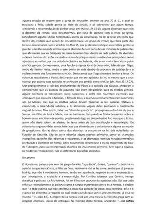 alguma relação de origem com a igreja de Jerusalém anterior ao ano 70 d. C., a qual se
trasladou a Pella, cidade gentia ao leste do Jordão, e ali sobreviveu por algum tempo,
atendendo a recomendação do Senhor Jesus em Mateus 24:15-18. Alguns observam que com
o decorrer do tempo, seus descendentes, por falta de contato com o resto da Igreja,
conceberam algumas idéias heterodoxas acerca da encarnação. Há de se levar em conta que
dentro dos cristãos que sairam de Jerusalém havia um grupo de irmãos que fazia parte dos
fariseus relacionados com o sinédrio de Atos 15, que pretendiam obrigar aos cristãos gentios a
guardar a lei.Mas se pode afirmar que os ebionitas faziam parte dessas minorias de judaizantes
que afirmavam que os discípulos de Jesus deveriam ficar dentro do redil judaico. Os ebionitas
estavam como se diz, entre a espada e a parede porque eram considerados pelos judeus como
apóstatas, e melhor, por sua atitude fechada e exclusivista, não eram muito bem vistos pelos
cristãos gentios. Curiosamente, uma facção da igreja local de Jerusalém, liderada por Tiago,
irmão do Senhor Jesus, tendia a este ponto de vista dentro do processo de judaização e o
esclarecimento dos fundamentos cristãos. Destacamos que Tiago chamava Senhor a Jesus. Os
ebionitas repudiaram a Paulo, declarando que ele era apóstata da lei, o mesmo que a seus
escritos por quanto suas epístolas reconheciam aos gentios como cristãos (cfr. Atos 21:17-27).
Mas provavelmente a raíz dos ensinamentos de Paulo e a epístola aos Gálatas, chegaram a
compreender que as práticas do judaísmo não eram obrigatórias para os cristãos gentios.
Alguns escritores os mencionam como nazarenos, e entre eles houveram escritores que
afirmavam que Jesus era o Messias, o Filho de Deus, e que Seus ensinamentos eram superiores
aos de Moisés, mas que os cristãos judeus deviam observar as leis judaicas relativas à
circuncisão, a observância sabática, e os alimentos. Alguns deles aceitavam o nascimento
virginal de Jesus; Mas outros, talvez os "ebionitas gnósticos", propagavam a doutrina de que o
Senhor era Filho de José e Maria, que ao batizar-se, foi quando o Cristo descendeu sobre o
homem Jesus em forma de pomba, proclamando logo ao desconhecido Pai, mas que o Cristo,
quem não devia sofrer, se afastou de Jesus antes de Sua crucificação e ressurreição. Do
ebionismo surgiram várias ramos heréticos que alimentaram o unitarismo e alguma variedade
de gnosticismo. Outras datas acerca dos ebionitas se encontram na história eclesiástica de
Eusébio de Cesaréia. São de corte ebionita alguns escritos primitivos como os chamados
evangelhos apócrifos dos ebionitas e nazarenos, e as chamadas Homilías Pseudoclementinas
(atribuídas a Clemente de Roma). Estes documentos deram base à escola modernista de Baur
de Tubingem, para sua interpretação dialética do cristianismo primitivo. Sem lugar a dúvidas,
os modernos "messiânicos" são os defensores das idéias ebionitas.
Docetismo
O docetismo, palavra que vem do grego doceiko, "aparência", dokeo, "parecer", consistia na
opinião de que Jesus Cristo, o Filho de Deus, realmente não se fez carne, senão que só pareceu
fazê-lo; que não é verdadeiro homem, senão em aparência, negando assim a encarnação e,
por conseguinte, a expiação e a ressurreição. Por Eusébio sabemos que Cerinto, herege
docetista e gnóstico da Ásia Menor, foi em Éfeso um opositor do apóstolo João. Daí que João
enfatiza reiteradamente as palavras carne e sangue escrevendo contra esta heresia, e declare
que " e todo espírito que não confessa a Jesus não procede de Deus; pelo contrário, este é o
espírito do anticristo, a respeito do qual tendes ouvido que vem e, presentemente, já está no
mundo. " (1 João 4:3). A origem desta heresia está em uma mescla da filosofia grega com as
religiões orientais. Inácio de Antioquia faz menção desta heresia, anotando: "... ele sofreu

 