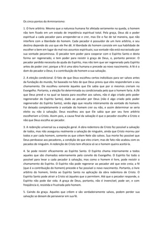 Os cinco pontos do Arminianismo:
1. O livre arbítrio. Mesmo que a natureza humana foi afetada seriamente na queda, o homem
não tem ficado em um estado de impotência espiritual total. Pela graça, Deus dá o poder
espiritual a cada pecador para arrepender-se e crer, mas Ele o faz de tal maneira, que não
interfere com a liberdade do homem. Cada pecador é possuidor de um livre arbítrio, e seu
destino depende do uso que ele lhe dê. A liberdade do homem consiste em sua habilidade de
escolher o bem em lugar do mal nos assuntos espirituais; sua vontade não está escravizada por
sua vontade pecaminosa. O pecador tem poder para cooperar com o Espírito Santo e desta
forma ser regenerado; e tem poder para resistir à graça de Deus, e, portanto perecer. O
pecador perdido necessita da ajuda do Espírito, mas não tem que ser regenerado pelo Espírito
antes de poder crer; porque a fé é uma obra humana e precede ao novo nascimento. A fé é o
dom do pecador a Deus; é a contribuição do homem a sua salvação.
2. A eleição condicional. O fato de que Deus escolheu certos indivíduos para ser salvos antes
da fundação do mundo, foi baseado no fato de que Deus previu que eles responderiam a seu
chamamento. Ele escolheu somente àqueles que Ele sabia que por si mesmos creriam no
Evangelho. Portanto, a eleição foi determinada ou condicionada pelo que o homem faria. A (fé
que Deus prevê e na qual se baseia para escolher aos salvos, não é algo criado pelo poder
regenerador do Espírito Santo), dado ao pecador por Deus (não é algo criado pelo poder
regenerador do Espírito Santo), senão algo que resulta inteiramente da vontade do homem.
Foi deixado completamente à vontade do homem crer ou não, e assim determinar se seria
eleito ou não à salvação. Deus escolheu aos que Ele sabia que por seu livre arbítrio
escolheriam a Cristo. Assim pois, a causa final da salvação é que o pecador escolhe a Cristo e
não que Deus escolha ao pecador.
3. A redenção universal ou a expiação geral. A obra redentora de Cristo fez possível a salvação
de todos, mas não assegurou realmente a salvação de ninguém, ainda que Cristo morreu por
todos e por cada homem, somente os que crêem Nele são salvos. Sua morte fez possível que
Deus perdoasse aos pecadores, a condição de que eles criam; mas de fato não acabou com os
pecados de ninguém. A redenção de Cristo tem eficácia só se o homem queira aceitá-la.
4. Se pode resistir eficazmente ao Espírito Santo. O Espírito chama internamente a todos
aqueles que são chamados externamente pelo convite do Evangelho. O Espírito faz todo o
possível para levar a cada pecador à salvação, mas como o homem é livre, pode resistir o
chamamento do Espírito. O Espírito não pode regenerar ao pecador até que este creia; a fé
(que é a contribuição do homem) precede e faz possível o novo nascimento. Portanto, o livre
arbítrio do homem, limita ao Espírito Santo na aplicação da obra redentora de Cristo. O
Espírito Santo pode atrair a Cristo só àqueles que o permitem. Até que o pecador responde, o
Espírito não pode dar vida. A graça de Deus, portanto, não é invencível; pode ser, e com
freqüência é, resistida e frustrada pelo homem.
5. Caindo da graça. Aqueles que crêem e são verdadeiramente salvos, podem perder sua
salvação se deixam de perseverar em sua fé.

 