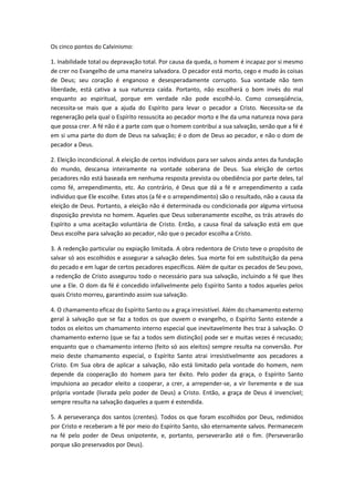 Os cinco pontos do Calvinismo:
1. Inabilidade total ou depravação total. Por causa da queda, o homem é incapaz por si mesmo
de crer no Evangelho de uma maneira salvadora. O pecador está morto, cego e mudo às coisas
de Deus; seu coração é enganoso e desesperadamente corrupto. Sua vontade não tem
liberdade, está cativa a sua natureza caída. Portanto, não escolherá o bom invés do mal
enquanto ao espiritual, porque em verdade não pode escolhê-lo. Como conseqüência,
necessita-se mais que a ajuda do Espírito para levar o pecador a Cristo. Necessita-se da
regeneração pela qual o Espírito ressuscita ao pecador morto e lhe da uma natureza nova para
que possa crer. A fé não é a parte com que o homem contribui a sua salvação, senão que a fé é
em si uma parte do dom de Deus na salvação; é o dom de Deus ao pecador, e não o dom de
pecador a Deus.
2. Eleição incondicional. A eleição de certos indivíduos para ser salvos ainda antes da fundação
do mundo, descansa inteiramente na vontade soberana de Deus. Sua eleição de certos
pecadores não está baseada em nenhuma resposta prevista ou obediência por parte deles, tal
como fé, arrependimento, etc. Ao contrário, é Deus que dá a fé e arrependimento a cada
individuo que Ele escolhe. Estes atos (a fé e o arrependimento) são o resultado, não a causa da
eleição de Deus. Portanto, a eleição não é determinada ou condicionada por alguma virtuosa
disposição prevista no homem. Aqueles que Deus soberanamente escolhe, os trás através do
Espírito a uma aceitação voluntária de Cristo. Então, a causa final da salvação está em que
Deus escolhe para salvação ao pecador, não que o pecador escolha a Cristo.
3. A redenção particular ou expiação limitada. A obra redentora de Cristo teve o propósito de
salvar só aos escolhidos e assegurar a salvação deles. Sua morte foi em substituição da pena
do pecado e em lugar de certos pecadores específicos. Além de quitar os pecados de Seu povo,
a redenção de Cristo assegurou todo o necessário para sua salvação, incluindo a fé que lhes
une a Ele. O dom da fé é concedido infalivelmente pelo Espírito Santo a todos aqueles pelos
quais Cristo morreu, garantindo assim sua salvação.
4. O chamamento eficaz do Espírito Santo ou a graça irresistível. Além do chamamento externo
geral à salvação que se faz a todos os que ouvem o evangelho, o Espírito Santo estende a
todos os eleitos um chamamento interno especial que inevitavelmente lhes traz à salvação. O
chamamento externo (que se faz a todos sem distinção) pode ser e muitas vezes é recusado;
enquanto que o chamamento interno (feito só aos eleitos) sempre resulta na conversão. Por
meio deste chamamento especial, o Espírito Santo atrai irresistivelmente aos pecadores a
Cristo. Em Sua obra de aplicar a salvação, não está limitado pela vontade do homem, nem
depende da cooperação do homem para ter êxito. Pelo poder da graça, o Espírito Santo
impulsiona ao pecador eleito a cooperar, a crer, a arrepender-se, a vir livremente e de sua
própria vontade (livrada pelo poder de Deus) a Cristo. Então, a graça de Deus é invencível;
sempre resulta na salvação daqueles a quem é estendida.
5. A perseverança dos santos (crentes). Todos os que foram escolhidos por Deus, redimidos
por Cristo e receberam a fé por meio do Espírito Santo, são eternamente salvos. Permanecem
na fé pelo poder de Deus onipotente, e, portanto, perseverarão até o fim. (Perseverarão
porque são preservados por Deus).

 