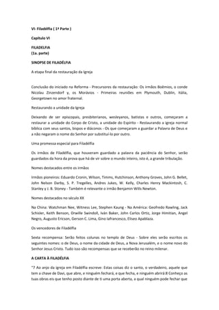 VI- Filadélfia ( 1ª Parte )
Capítulo VI
FILADELFIA
(1a. parte)
SINOPSE DE FILADÉLFIA
A etapa final da restauração da Igreja
Conclusão do iniciado na Reforma - Precursores da restauração: Os irmãos Boêmios, o conde
Nicolau Zinzendorf y, os Morávios - Primeiras reuniões em Plymouth, Dublin, Itália,
Georgetown no amor fraternal.
Restaurando a unidade da Igreja
Deixando de ser episcopais, presbiterianos, wesleyanos, batistas e outros, começaram a
restaurar a unidade do Corpo de Cristo, a unidade do Espírito - Restaurando a igreja normal
bíblica com seus santos, bispos e diáconos - Os que começaram a guardar a Palavra de Deus e
a não negaram o nome do Senhor por substituí-lo por outro.
Uma promessa especial para Filadélfia
Os irmãos de Filadélfia, que houveram guardado a palavra da paciência do Senhor, serão
guardados da hora da prova que há de vir sobre o mundo inteiro, isto é, a grande tribulação.
Nomes destacados entre os irmãos
Irmãos pioneiros: Eduardo Cronin, Wilson, Timms, Hutchinson, Anthony Groves, John G. Bellet,
John Nelson Darby, S. P. Tregelles, Andres Jukes, W. Kelly, Charles Henry Mackintosh, C.
Stanley y J. B. Stoney - Também é relevante o irmão Benjamin Wills Newton.
Nomes destacados no século XX
Na China: Watchman Nee, Witness Lee, Stephen Kaung - Na América: Geofredo Rawling, Jack
Schisler, Keith Benson, Orwille Swindoll, Iván Baker, John Carlos Ortiz, Jorge Himitian, Angel
Negro, Augusto Ericson, Gerson C. Lima, Gino Iafrancesco, Eliseo Apablaza.
Os vencedores de Filadélfia
Sexta recompensa: Serão feitos colunas no templo de Deus - Sobre eles serão escritos os
seguintes nomes: o de Deus, o nome da cidade de Deus, a Nova Jerusalém, e o nome novo do
Senhor Jesus Cristo. Tudo isso são recompensas que se receberão no reino milenar.
A CARTA À FILADÉLFIA
"7 Ao anjo da igreja em Filadélfia escreve: Estas coisas diz o santo, o verdadeiro, aquele que
tem a chave de Davi, que abre, e ninguém fechará, e que fecha, e ninguém abrirá:8 Conheço as
tuas obras eis que tenho posto diante de ti uma porta aberta, a qual ninguém pode fechar que

 