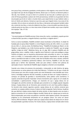 tens pouca força, entretanto, guardaste a minha palavra e não negaste o meu nome.9 Eis farei
que alguns dos que são da sinagoga de Satanás, desses que a si mesmos se declaram judeus e
não são, mas mentem, eis que os farei vir e prostrar-se aos teus pés e conhecer que eu te
amei.10 Porque guardaste a palavra da minha perseverança, também eu te guardarei da hora
da provação que há de vir sobre o mundo inteiro, para experimentar os que habitam sobre a
terra.11 Venho sem demora. Conserva o que tens, para que ninguém tome a tua coroa.12 Ao
vencedor, fá-lo-ei coluna no santuário do meu Deus, e daí jamais sairá; gravarei também sobre
ele o nome do meu Deus, o nome da cidade do meu Deus, a nova Jerusalém que desce do céu,
vinda da parte do meu Deus, e o meu novo nome.13 Quem tem ouvidos, ouça o que o Espírito
diz às igrejas." (Ap. 3:7-13).
Amor fraternal
" Ao anjo da igreja em Filadélfia escreve: Estas coisas diz o santo, o verdadeiro, aquele que tem
a chave de Davi, que abre, e ninguém fechará, e que fecha, e ninguém abrirá ".
Como as outras localidades, Filadélfia também estava localizada na Ásia Menor. A cidade foi
fundada pelo rei persa Átalo Filadelfo II, rei de Pérgamo (reinou de 159 a 138 A. C.), ao redor
do ano 150 a. C.; daí seu nome. Diz Matthew Henry: "Filadélfia foi fundada por Átalo II, rei de
Pérgamo, cuja lealdade a seu irmão Eumenes ganhou o epíteto de ‘Filadelfo’, que em grego
significa ‘amigo do irmão’" (Matthew Henry, op. cit, pág. 362). A palavra Filadélfia vem do
grego phileo, amar, e adelfos, irmão, e significa amor fraternal; e esta carta prefigura a etapa
histórica da Igreja, que se caracteriza precisamente pela comunhão no amor e no Espírito
entre os irmãos, e a restauração prática de outros aspectos importantes na vida da Igreja,
como o sacerdócio de todos os crentes, onde não há divisões entre clero e laicato, conforme
os autênticos e verdadeiros parâmetros bíblicos. Com Esmirna, Filadélfia é uma das duas
igrejas que o Senhor não repreende, senão que para ambas o Senhor tem palavras de
aprovação e louvor. O período de Filadélfia alguns exegetas o chamam a era da piedade.
Fazendo uma síntese do processo de prostração e restauração na vida histórica da Igreja,
transcrevemos as certas palavras do irmão Raul Marrero: "A história nos diz que o Corpo de
Cristo passou por uma séria cirurgia, porém saiu mais fortalecido e mais decidido que nunca.
Como a estratégia sangrenta não deu resultado, os planos de fazer cair à Igreja mudaram, e
começou um período de grandeza e reconhecimento, tanto político como econômico. A
suposta conversão do grande imperador romano Constantino pôs a Igreja em um estado de
comodidade e apoltronamento. Chegou um momento em que a Igreja deixou de ser
mensageira do caminho estreito da redenção para converter-se na religião popular daqueles
tempos. A Igreja deixou de ser itinerante, para converter-se em uma força político-religiosa.
Foi durante estes séculos seguintes quando a igreja deixou de ser católica universal para
converter-se na Igreja católica romana. O plano era fazê-la engordar; fazê-la famosa. As glórias
das que desfruta a Igreja romana depois de tantos séculos, se deve àqueles anos nos quais a
Igreja se converteu em um sistema religioso mundial. Deixou de ser a Igreja que se reunia em
becos empoeirados, para reinar nos palácios e caminhar sobre tapetes custosos. Este aparente
progresso se foi convertendo lentamente em um perigoso câncer. Era como um câncer
interno; difícil de detectar. Ninguem sabia que a Igreja estava abaixo do ataque de um câncer
de popularidade e grandeza humana. Por muitos séculos, a Igreja esteve sentada sobre tronos

 