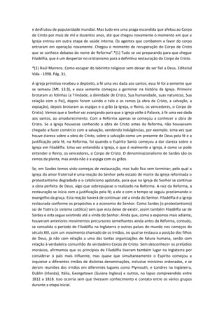 e desfrutou de popularidade mundial. Mas tudo era uma praga escondida que afetou ao Corpo
de Cristo por mais de mil e duzentos anos, até que chegou novamente o momento em que a
Igreja entrou em outra etapa de saúde interna. Os agentes que combatem a favor do corpo
entraram em operação novamente. Chegou o momento de recuperação do Corpo de Cristo
que se conhece debaixo do nome de Reforma".*(1) Tudo se vai preparando para que chegue
Filadélfia, que é um despertar no cristianismo para a definitiva restauração do Corpo de Cristo.
*(1) Raúl Marrero. Como escapar do labirinto religioso sem deixar de ser fiel a Deus. Editorial
Vida - 1998. Pág. 31.
A igreja primitiva recebeu o depósito, a fé uma vez dada aos santos; essa fé foi a semente que
se semeou (Mt. 13:3), e essa semente começou a germinar na história da Igreja. Primeiro
brotaram as folinhas (a Trindade, a divindade de Cristo, Sua humanidade, suas naturezas, Sua
relação com o Pai), depois foram saindo o talo e os ramos (a obra de Cristo, a salvação, a
expiação), depois brotaram as espigas e o grão (a Igreja, o Reino, os vencedores, o Corpo de
Cristo). Vemos que o Senhor vai avançando para que a Igreja volte à Palavra, à fé uma vez dada
aos santos, ao amadurecimento. Com a Reforma apenas se começou a conhecer a obra de
Cristo. Se a Igreja houvesse conhecido a obra de Cristo antes da Reforma, não houvessem
chegado a fazer comércio com a salvação, vendendo indulgências, por exemplo. Uma vez que
houve clareza sobre a obra de Cristo, sobre a salvação como um presente de Deus pela fé e a
justificação pela fé, na Reforma, foi quando o Espírito Santo começou a dar clareza sobre a
Igreja em Filadélfia. Uma vez entendida a Igreja, o que é realmente a Igreja, é como se pode
entender o Reino, os vencedores, o Corpo de Cristo. O denominacionalismo de Sardes são os
ramos da planta, mas ainda não é a espiga com os grãos.
Se, em Sardes temos visto começos de restauração, mas tudo fica sem terminar; pelo qual a
igreja do amor fraternal é uma reação do Senhor pelo estado de morte da igreja reformada o
protestantismo degradado e o catolicismo apóstata, para que na Igreja do Senhor se continue
a obra perfeita de Deus, algo que sobrepujasse o realizado na Reforma. A raiz da Reforma, a
restauração se inicia com a justificação pela fé; a ele e com o tempo se seguiu proclamando o
evangelho da graça. Esta reação haverá de continuar até a vinda do Senhor. Filadélfia é a Igreja
restaurada conforme os propósitos e a economia do Senhor. Como Sardes (o protestantismo)
sai de Tiatira (o sistema católico) sem que esta deixe de existir, assim também Filadélfia sai de
Sardes e esta segue existindo até a vinda do Senhor. Ainda que, como o expomos mais adiante,
houveram anteriores movimentos precursores semelhantes ainda antes da Reforma, contudo,
se consolida o período de Filadélfia na Inglaterra e outros países do mundo nos começos do
século XIX, com um movimento chamado de os Irmãos, no qual se restaura a posição dos filhos
de Deus, já não com relação a uma das tantas organizações de fatura humana, senão com
relação à verdadeira comunhão do verdadeiro Corpo de Cristo. Sem desconhecer os prelúdios
morávios, afirmamos que os princípios de Filadélfia tiveram também lugar na Inglaterra por
considerar o país mais influente, mas quase que simultaneamente o Espírito começou a
inquietar a diferentes irmãos de distintas denominações, inclusive ministros ordenados, e se
deram reuniões dos irmãos em diferentes lugares como Plymouth, e Londres na Inglaterra,
Dublin (Irlanda), Itália, Georgetown (Guiana Inglesa) e outros, no lapso compreendido entre
1812 a 1818. Isso ocorria sem que tivessem conhecimento e contato entre os vários grupos
durante a etapa inicial.

 