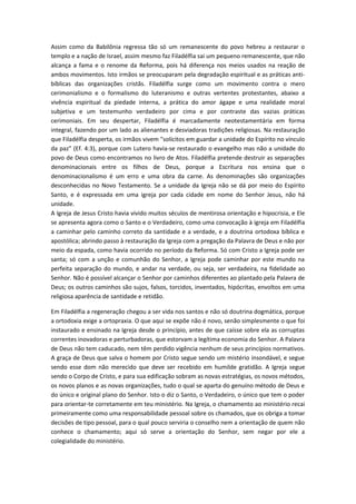 Assim como da Babilônia regressa tão só um remanescente do povo hebreu a restaurar o
templo e a nação de Israel, assim mesmo faz Filadélfia sai um pequeno remanescente, que não
alcança a fama e o renome da Reforma, pois há diferença nos meios usados na reação de
ambos movimentos. Isto irmãos se preocuparam pela degradação espiritual e as práticas antibíblicas das organizações cristãs. Filadélfia surge como um movimento contra o mero
cerimonialismo e o formalismo do luteranismo e outras vertentes protestantes, abaixo a
vivência espiritual da piedade interna, a prática do amor ágape e uma realidade moral
subjetiva e um testemunho verdadeiro por cima e por contraste das vazias práticas
cerimoniais. Em seu despertar, Filadélfia é marcadamente neotestamentária em forma
integral, fazendo por um lado as alienantes e desviadoras tradições religiosas. Na restauração
que Filadélfia desperta, os irmãos vivem "solícitos em guardar a unidade do Espírito no vínculo
da paz" (Ef. 4:3), porque com Lutero havia-se restaurado o evangelho mas não a unidade do
povo de Deus como encontramos no livro de Atos. Filadélfia pretende destruir as separações
denominacionais entre os filhos de Deus, porque a Escritura nos ensina que o
denominacionalismo é um erro e uma obra da carne. As denominações são organizações
desconhecidas no Novo Testamento. Se a unidade da Igreja não se dá por meio do Espírito
Santo, e é expressada em uma igreja por cada cidade em nome do Senhor Jesus, não há
unidade.
A Igreja de Jesus Cristo havia vivido muitos séculos de mentirosa orientação e hipocrisia, e Ele
se apresenta agora como o Santo e o Verdadeiro, como uma convocação à igreja em Filadélfia
a caminhar pelo caminho correto da santidade e a verdade, e a doutrina ortodoxa bíblica e
apostólica; abrindo passo à restauração da Igreja com a pregação da Palavra de Deus e não por
meio da espada, como havia ocorrido no período da Reforma. Só com Cristo a Igreja pode ser
santa; só com a unção e comunhão do Senhor, a Igreja pode caminhar por este mundo na
perfeita separação do mundo, e andar na verdade, ou seja, ser verdadeira, na fidelidade ao
Senhor. Não é possível alcançar o Senhor por caminhos diferentes ao plantado pela Palavra de
Deus; os outros caminhos são sujos, falsos, torcidos, inventados, hipócritas, envoltos em uma
religiosa aparência de santidade e retidão.
Em Filadélfia a regeneração chegou a ser vida nos santos e não só doutrina dogmática, porque
a ortodoxia exige a ortopraxia. O que aqui se expõe não é novo, senão simplesmente o que foi
instaurado e ensinado na Igreja desde o princípio, antes de que caísse sobre ela as corruptas
correntes inovadoras e perturbadoras, que estorvam a legítima economia do Senhor. A Palavra
de Deus não tem caducado, nem têm perdido vigência nenhum de seus princípios normativos.
A graça de Deus que salva o homem por Cristo segue sendo um mistério insondável, e segue
sendo esse dom não merecido que deve ser recebido em humilde gratidão. A Igreja segue
sendo o Corpo de Cristo, e para sua edificação sobram as novas estratégias, os novos métodos,
os novos planos e as novas organizações, tudo o qual se aparta do genuíno método de Deus e
do único e original plano do Senhor. Isto o diz o Santo, o Verdadeiro, o único que tem o poder
para orientar-te corretamente em teu ministério. Na Igreja, o chamamento ao ministério recai
primeiramente como uma responsabilidade pessoal sobre os chamados, que os obriga a tomar
decisões de tipo pessoal, para o qual pouco serviria o conselho nem a orientação de quem não
conhece o chamamento; aqui só serve a orientação do Senhor, sem negar por ele a
colegialidade do ministério.

 