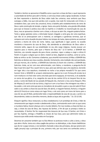 Também o Senhor se apresenta à Filadélfia como o que tem a chave de Davi, o qual representa
a autoridade do Senhor para abrir e fechar, e com essa chave cuida a igreja recobrada. A chave
de Davi representa o domínio de Deus sobre todo Seu universo, esse senhorio que Deus
outorgou a Adão, mas que este perdeu com a queda; mas tudo foi restaurado com Cristo, o
verdadeiro Davi, que como Seu ancestral, livrou à batalha pelo estabelecimento do reino de
Deus e pela construção do templo, a Igreja. Havia uma porta fechada, uma grande dificuldade
para que se levasse à prática essa vida no Espírito e o trabalho na reconstrução da casa de
Deus, mas se apresenta o Senhor com a chave, e diz que ao abrir Ele, ninguém poderia fechar.
Tanto a igreja apóstata como a reformada haviam chegado a certo grau de ruína espiritual,
que não só se preocupavam com o material, as vantagens e ganâncias terrenas, que se
compara com certa situação do povo hebreu nos tempos de Isaías, época próxima ao eventual
cativeiro a Assíria do reino do norte. Sebna, cujo significado é vigor juvenil, na ocasião
mordomo e tesoureiro da casa de Deus, não atendendo as advertências de Deus sobre o
iminente exílio, seguro de sua estabilidade no seu alto cargo religioso, manda escavar um
sepulcro para si mesmo, pelo qual a Palavra de Deus diz:" 12 O Senhor, o SENHOR dos
Exércitos, vos convida naquele dia para chorar, prantear, rapar a cabeça e cingir o cilício.13
Porém é só gozo e alegria que se vêem; matam-se bois, degolam-se ovelhas, come-se carne,
bebe-se vinho e se diz: Comamos e bebamos, que amanhã morreremos.14 Mas o SENHOR dos
Exércitos se declara aos meus ouvidos, dizendo: Certamente, esta maldade não será perdoada,
até que morrais, diz o Senhor, o SENHOR dos Exércitos.15 Assim diz o Senhor, o SENHOR dos
Exércitos: Anda, vai ter com esse administrador, com Sebna, o mordomo, e pergunta-lhe:16
Que é que tens aqui? Ou a quem tens tu aqui, para que abrisses aqui uma sepultura, lavrando
em lugar alto a tua sepultura, cinzelando na rocha a tua própria morada?17 Eis que como
homem forte o SENHOR te arrojará violentamente; agarrar-te-á com firmeza,18 enrolar-te-á
num invólucro e te fará rolar como uma bola para terra espaçosa; ali morrerás, e ali acabarão
os carros da tua glória, ó tu, vergonha da casa do teu senhor.19 Eu te lançarei fora do teu
posto, e serás derribado da tua posição.20 Naquele dia, chamarei a meu servo Eliaquim, filho
de Hilquias,21 vesti-lo-ei da tua túnica, cingi-lo-ei com a tua faixa e lhe entregarei nas mãos o
teu poder, e ele será como pai para os moradores de Jerusalém e para a casa de Judá.22 Porei
sobre o seu ombro a chave da casa de Davi; ele abrirá, e ninguém fechará, fechará, e ninguém
abrirá.23 Fincá-lo-ei como estaca em lugar firme, e ele será como um trono de honra para a
casa de seu pai.24 Nele, pendurarão toda a responsabilidade da casa de seu pai, a prole e os
descendentes, todos os utensílios menores, desde as taças até as garrafas. " (Is. 22:12-24).
Eliaquim significa: Deus restaurará, ou Deus estabelecerá; é um protótipo de Cristo, e líder do
remanescente que seguia crendo e obedecendo a Deus, contrastando assim com os que como
o mundano Sebna, faziam alianças com o mundo idólatra. Por isso recebeu a chave de Davi; ou
seja, a chave da casa de Deus, das riquezas do Senhor, a fim de que as proveja a todos os
necessitados. O Senhor lhe fez responsável dos tesouros de Sua casa. O Senhor, em Cristo e
por Seu Espírito, entrega a Filadélfia as chaves de Sua Casa, para que administre todos os
tesouros que estão sendo restaurados em Sua Igreja.
Devemos ter presente também que na Ásia Menor se praticava muito o culto a Janos, o deus
que abre e fecha. Janos era o deus pagão das portas e as dobradiças, o das chaves babilônicas
que diz ter o papa romano, e era também chamado o deus dos princípios, daí que janeiro (em
inglês january) seja o princípio de ano, primeiro mês; por isso Janos era conhecido como o

 