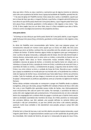 deus que abre e fecha, ou seja, o porteiro, e pensamos que de alguma maneira se relaciona
este culto com as palavras do Senhor Jesus à igreja da localidade de Filadélfia, quando lhes diz:
" 7 Ao anjo da igreja em Filadélfia escreve: Estas coisas diz o santo, o verdadeiro, aquele que
tem a chave de Davi, que abre, e ninguém fechará, e que fecha, e ninguém abrirá:8 Conheço as
tuas obras eis que tenho posto diante de ti uma porta aberta, a qual ninguém pode fechar que
tens pouca força, entretanto, guardaste a minha palavra e não negaste o meu nome. " (Ap.
3:7-8). O deus pagão Jano era um deus falso; Jesus é o Deus verdadeiro que abre e fecha.
Cristo é o centro neurálgico da economia e dos propósitos de Deus.
Uma porta aberta
" 8 Conheço as tuas obras,eis que tenho posto diante de ti uma porta aberta, a qual ninguém
pode fecha,que tens pouca força, entretanto, guardaste a minha palavra e não negaste o meu
nome. ".
As obras de Filadélfia eram encomendadas pelo Senhor, pois esse pequeno grupo, um
remanescente reduzido em número como aquele que se iniciou em 1828, não teria outra
ambição que servir ao Senhor, conhecer-lhe, ter comunhão com Ele, estudar e por em prática
a Palavra do Senhor. O Senhor levantou alguns irmãos na Inglaterra para que começassem a
viver a prática da Igreja restaurada, a adequada vida do Corpo, fora de toda denominação e
sistema divisivo, restaurando assim o amor entre os irmãos, a comunhão no Espírito em sua
posição original. Alem disso se foram restaurando muitas verdades bíblicas, como: a
verdadeira natureza da Igreja do Senhor, o ministério do Espírito Santo em relação com o
indivíduo e o Corpo de Cristo, a posição do crente em Cristo, a suficiência do nome de Cristo, o
sacerdócio de todos os crentes, o arrebatamento da Igreja, a segunda vinda do Senhor Jesus
Cristo e seu reino milenar na terra, a unidade do Corpo de Cristo. Recorde-se que a medida
que a Igreja se estabelecia no mundo para por sua morada nele, se foi perdendo nos cristãos a
visão do regresso do Senhor Jesus; ensinamento que havia dado força e ânimo aos primeiros
cristãos. Tudo foi mudando, até que chegou o momento em que muitos dos chamados "pais
da Igreja", interpretaram as profecias apocalípticas como já cumpridas na vigência do Império
Romano.
Muitas destas verdades restauradas se começaram a pregar em Filadélfia desde os púlpitos
evangélicos, ainda que não todas, porque Filadélfia têm voltado à Palavra de Deus e têm sido
fiel a ela, e com Filadélfia têm aprendido nossos irmãos de Sardes, mas infortunadamente
esses ensinamentos têm sido em parte mal usados. Por exemplo, o sacerdócio de todos os
santos têm sido negligenciado pelo protestantismo. O funcionamento de um clero ordenado
dentro da congregação tem o nefasto efeito de apagar o controle que o Espírito Santo exerce
sobre as atividades sacerdotais dos membros do Corpo. Os irmãos pioneiros na restauração
dos princípios bíblicos, que têm adotado uma posição definida na vertente bíblica por
convicção e não por conveniência, os que tem sofrido uma forte e até violenta oposição,
apreciam muito essas verdades e não abandonam essa posição, porque o preço têm sido
muito alto.
O Senhor tem a chave de Sua casa, e por isso têm aberto uma porta à igreja restaurada, a qual
ninguém pode fechar. O organizacionalismo sectário que se têm apoderado da grande parte
da cristandade, têm tratado de fechá-la, de opor-se à restauração da Igreja de Jesus Cristo,

 