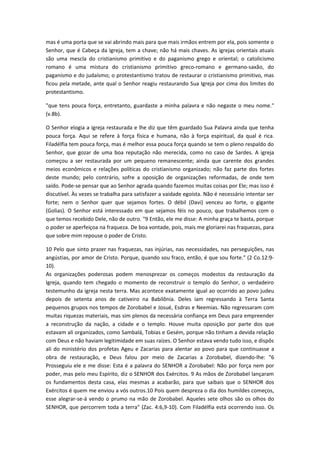 mas é uma porta que se vai abrindo mais para que mais irmãos entrem por ela, pois somente o
Senhor, que é Cabeça da Igreja, tem a chave; não há mais chaves. As igrejas orientais atuais
são uma mescla do cristianismo primitivo e do paganismo grego e oriental; o catolicismo
romano é uma mistura do cristianismo primitivo greco-romano e germano-saxão, do
paganismo e do judaísmo; o protestantismo tratou de restaurar o cristianismo primitivo, mas
ficou pela metade, ante qual o Senhor reagiu restaurando Sua Igreja por cima dos limites do
protestantismo.
"que tens pouca força, entretanto, guardaste a minha palavra e não negaste o meu nome."
(v.8b).
O Senhor elogia a igreja restaurada e lhe diz que têm guardado Sua Palavra ainda que tenha
pouca força. Aqui se refere à força física e humana, não à força espiritual, da qual é rica.
Filadélfia tem pouca força, mas é melhor essa pouca força quando se tem o pleno respaldo do
Senhor, que gozar de uma boa reputação não merecida, como no caso de Sardes. A igreja
começou a ser restaurada por um pequeno remanescente; ainda que carente dos grandes
meios econômicos e relações políticas do cristianismo organizado; não faz parte dos fortes
deste mundo; pelo contrário, sofre a oposição de organizações reformadas, de onde tem
saído. Pode-se pensar que ao Senhor agrada quando fazemos muitas coisas por Ele; mas isso é
discutível. Às vezes se trabalha para satisfazer a vaidade egoísta. Não é necessário intentar ser
forte; nem o Senhor quer que sejamos fortes. O débil (Davi) venceu ao forte, o gigante
(Golias). O Senhor está interessado em que sejamos féis no pouco, que trabalhemos com o
que temos recebido Dele, não de outro. "9 Então, ele me disse: A minha graça te basta, porque
o poder se aperfeiçoa na fraqueza. De boa vontade, pois, mais me gloriarei nas fraquezas, para
que sobre mim repouse o poder de Cristo.
10 Pelo que sinto prazer nas fraquezas, nas injúrias, nas necessidades, nas perseguições, nas
angústias, por amor de Cristo. Porque, quando sou fraco, então, é que sou forte." (2 Co.12:910).
As organizações poderosas podem menosprezar os começos modestos da restauração da
Igreja, quando tem chegado o momento de reconstruir o templo do Senhor, o verdadeiro
testemunho da igreja nesta terra. Mas acontece exatamente igual ao ocorrido ao povo judeu
depois de setenta anos de cativeiro na Babilônia. Deles iam regressando à Terra Santa
pequenos grupos nos tempos de Zorobabel e Josué, Esdras e Neemias. Não regressaram com
muitas riquezas materiais, mas sim plenos da necessária confiança em Deus para empreender
a reconstrução da nação, a cidade e o templo. Houve muita oposição por parte dos que
estavam ali organizados, como Sambalá, Tobias e Gesém, porque não tinham a devida relação
com Deus e não haviam legitimidade em suas raízes. O Senhor estava vendo tudo isso, e dispôs
ali do ministério dos profetas Ageu e Zacarias para alentar ao povo para que continuasse a
obra de restauração, e Deus falou por meio de Zacarias a Zorobabel, dizendo-lhe: "6
Prosseguiu ele e me disse: Esta é a palavra do SENHOR a Zorobabel: Não por força nem por
poder, mas pelo meu Espírito, diz o SENHOR dos Exércitos. 9 As mãos de Zorobabel lançaram
os fundamentos desta casa, elas mesmas a acabarão, para que saibais que o SENHOR dos
Exércitos é quem me enviou a vós outros.10 Pois quem despreza o dia dos humildes começos,
esse alegrar-se-á vendo o prumo na mão de Zorobabel. Aqueles sete olhos são os olhos do
SENHOR, que percorrem toda a terra" (Zac. 4:6,9-10). Com Filadélfia está ocorrendo isso. Os

 