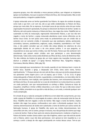 pequenos grupos, mas não reduzidos a meras pessoas jurídicas, que integram as incipientes
igrejas nas localidades, mas que se ajustam à Palavra de Deus, são menosprezados. Mas aí está
essa porta aberta, e ninguém a poderá fechar.
A igreja restaurada serve ao Senhor guardando Sua Palavra. As regras de conduta da Igreja,
como tudo o que tem a ver com ela, são as que estão estabelecidas na Palavra de Deus,
porque por meio dela, Ele se expressa. A principal causa de que séculos antes de que muitas
organizações houvessem apostatado, foi porque se desviaram da Palavra do Senhor. Sardes na
Reforma, até certo ponto restaurou a Palavra de Deus, mas negou Seu nome. Filadélfia tem se
sustentado na linha da restauração, regressando inteiramente Palavra, e por isso não tem
negado o nome do Senhor; a igreja restaurada abandonou esses nomes diferentes ao do
Senhor Jesus Cristo. Se tem posto como moda no protestantismo que um cristão não se
contente com ser somente cristão; é necessário que seja wesleyano, batista, pentecostal,
carismático, luterano, presbiteriano, anglicano, copto, metodista, assembleísta e mil “istas”
mais, e não podem conceber que um cristão não esteja debaixo da cobertura de uma
organização dotada de um nome e de uma pessoa jurídica. E ao que pergunta, se
respondemos às secas que somos cristãos, isso não lhe basta. Parece que não aceitaram nem
conceberam que possam existir cristãos sem que pertençam a uma denominação
determinada. Todos estes nomes estão dividindo aos filhos de Deus. Como diz Watchman Nee:
"Os dois milênios da história da Igreja são um triste registro das invenções humanas para
destruir a unidade da Igreja" ( A Igreja Normal, Watchman Nee, Tipográfica Indígena,
Cuernavaca, Morelia, México, 1964, pág. 93).
A única separação que necessitamos é do mundo, quando só nos interessa levar o nome do
Senhor Jesus. Quando a Igreja, a desposada com Cristo, toma outro nome, fornica
espiritualmente, " 2 Porque zelo por vós com zelo de Deus; visto que vos tenho preparado para
vos apresentar como virgem pura a um só esposo, que é Cristo. " (2 Co. 11:2). A igreja
restaurada guarda a Palavra do Senhor, e guardando-a e entendendo-a, no meio deles não há
credo, nem doutrina, nem tradição, nem opiniões dos homens, nem ensinamentos diferentes
da Palavra de Deus. Às vezes pode dar-se o caso de entenderem-se muitas doutrinas ou aceitar
um credo particular, sem que necessariamente se conheça a Bíblia. Costuma-se tratar de
enquadrar, simplificar e limitar a Bíblia reduzindo-a a um credo. Por que se dão estas coisas?
Porque a Bíblia, entendem-na os que têm a vida de Deus, e um credo, o entende qualquer sem
muita complicação.
Em virtude de que a nada do começado na Reforma se tem dado feliz cumprimento, por essa
razão a igreja de Filadélfia é a encarregada de acabar a obra de restauração total da Casa de
Deus. Filadélfia não tem negado o nome do Senhor. Não negar o nome do Senhor, implica
também não negar Sua pessoa, confessando-o com valor e afrontando qualquer risco. Os
sistemas denominacionais de Sardes tem substituído o nome do Senhor por outros nomes de
fabricação humana. A Igreja de Filadélfia não exclui aos irmãos denominacionais; tem
comunhão com eles, com os santos, porque é inclusiva, mas não participa do sistema que nega
o nome do Senhor. Pode-se fazer parte do sistema denominacional e mediante o Espírito e a
Palavra do Senhor receber clareza sobre o que não é legítimo, sobre o que não está de acordo
com a Palavra, sobre o que não deve permanecer, nem aprovar-se nem respaldar-se, e se
começa a sentir o desejo de não seguir participando em muitas dessas coisas. Tem-se por

 