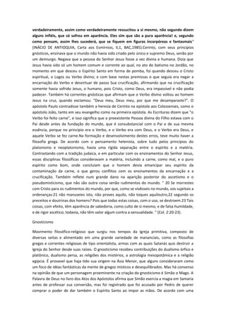 verdadeiramente, assim como verdadeiramente ressucitou a si mesmo, não segundo dizem
alguns infiéis, que só sofreu em aparência. Eles sim que são a pura aparência! e, segundo
como pensam, assim lhes sucederá, que se fiquem em figuras incorpóreas e fantasmais"
(INÁCIO DE ANTIOQUIA, Carta aos Esmírnios, II,1, BAC,1985).Cerinto, com seus princípios
gnósticos, ensinava que o mundo não havia sido criado pelo único e supremo Deus, senão por
um demiurgo. Negava que a pessoa do Senhor Jesus fosse a vez divina e humana. Dizia que
Jesus havia sido só um homem comum e corrente ao qual, no ato do batismo no Jordão, no
momento em que desceu o Espírito Santo em forma de pomba, foi quando desceu o Cristo
espiritual, o Logos ou Verbo divino; e com base nestas premissas o que seguia era negar a
encarnação do Verbo e desvirtuar de passo Sua crucificação, afirmando que na crucificação
somente havia sofrido Jesus, o humano, pois Cristo, como Deus, era impassível e não podia
padecer. Também há correntes gnósticas que afirmam que o Verbo divino voltou ao homem
Jesus na cruz, quando exclamou: "Deus meu, Deus meu, por que me desamparaste?". O
apóstolo Paulo contradisse também a heresia de Cerinto na epístola aos Colossenses, como o
apóstolo João, tanto em seu evangelho como na primeira epístola. As Escrituras dizem que "o
Verbo foi feito carne", e isso significa que a preexistente Pessoa divina do Filho estava com o
Pai desde antes da fundação do mundo, que é consubstancial com o Pai e de sua mesma
essência, porque no princípio era o Verbo, e o Verbo era com Deus, e o Verbo era Deus, e
aquele Verbo se fez carne.Na formação e desenvolvimento destes erros, teve muito haver a
filosofia grega. De acordo com o pensamento helenista, sobre tudo pelos princípios do
platonismo e neoplatonismo, havia uma rígida separação entre o espírito e a matéria.
Contrastando com a tradição judaica, e em particular com os ensinamentos do Senhor Jesus,
essas disciplinas filosóficas consideravam a matéria, incluindo a carne, como mal, e o puro
espírito como bom, onde concluíam que o homem devia emancipar seu espírito da
contaminação da carne, o que gerou conflitos com os ensinamentos da encarnação e a
crucificação. Também reflete num grande dano na aparição posterior do ascetismo e o
pseudomisticismo, que não são outra coisa senão rudimentos do mundo. " 20 Se morrestes
com Cristo para os rudimentos do mundo, por que, como se vivêsseis no mundo, vos sujeitais a
ordenanças:21 não manuseies isto, não proves aquilo, não toques aquiloutro,22 segundo os
preceitos e doutrinas dos homens? Pois que todas estas coisas, com o uso, se destroem.23 Tais
coisas, com efeito, têm aparência de sabedoria, como culto de si mesmo, e de falsa humildade,
e de rigor ascético; todavia, não têm valor algum contra a sensualidade. " (Col. 2:20-23).
Gnosticismo
Movimento filosófico-religioso que surgiu nos tempos da Igreja primitiva, composto de
diversas seitas e alimentado em uma grande variedade de mananciais, como as filosofias
gregas e correntes religiosas de tipo orientalista, armas com as quais Satanás quis destruir a
Igreja do Senhor desde suas raízes. O gnosticismo recebeu contribuições do dualismo órfico e
platônico, dualismo persa, as religiões dos mistérios, a astrologia mesopotâmica e a religião
egipcia. É provavel que haja tido sua origem na Ásia Menor, que alguns consideraram como
um foco de idéas fantásticas da mente de gregos místicos e desequilibrados. Mas há consenso
na opinião de que um personagem proeminente na criação do gnosticismo é Simão o Mago. A
Palavra de Deus no livro dos Atos dos Apóstolos afirma que Simão exercia a magia em Samaria
antes de professar sua conversão, mas foi registrado que foi acusado por Pedro de querer
comprar o poder de dar também o Espírito Santo ao impor as mãos. De acordo com uma

 