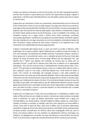 benção, que ingresse muita gente a nosso círculo cristão, mas isso não é apropriado quando o
caminho não é estreito. A porta aberta que o Senhor tem posto diante da Igreja, ninguém a
pode fechar, e de fato se tem intentado fechá-la, mas não podem, porque quem tem as chaves
é o Senhor Jesus.
A Igreja teve seu nascimento e iniciou seu crescimento e desenvolvimento com um mínimo de
forma institucional e credo se é que se pode assegurar que algo disso havia em sua estrutura,
salvo alguma dose de procedimentos herdados em seus primórdios, em maior porcentagem de
judaísmo, pois mais que formas fixas de organização e culto externo, o fundamental na Igreja
do Senhor desde aquele primeiro dia de Pentecostes, o que na realidade a faz atrativa, sua
verdadeira riqueza, era e segue sendo o Senhor Jesus Cristo encarnado, crucificado,
ressuscitado, glorificado e manifesto em Sua Igreja por Seu Santo Espírito. Os demais aspectos
têm sido colocados em um lugar secundário no curso da verdadeira construção do templo de
Deus. Na prática a Igreja universal de Jesus Cristo é espiritual, é um organismo vivo e não
meramente uma multiplicidade de sistemas organizacionais.
A Igreja é expressada pelas igrejas locais, as quais, por terem os anciãos e diáconos, estão
organizadas. Se se associa a palavra "igreja" (ekklesia) com o edifício ou lugar de reunião, ou
com uma instituição, nos desviamos da verdade escritural. É necessário começar a associar o
termo igreja com a comunhão dos santos, com a realidade do povo de Deus em Cristo pelo
Espírito, do Corpo do Senhor Jesus. O termo grego ekklesia vem da preposição “ek”, que
significa fora e “klesis” que significa uma chamada, de maneira que os santos são “os
chamados fora de”, o qual não se relaciona para nada com os edifícios ou as organizações
eclesiásticas. "Ora, vós sois corpo de Cristo; e, individualmente, membros desse corpo." (1 Co.
12:27). "22 E pôs todas as coisas debaixo dos pés, e para ser o cabeça sobre todas as coisas, o
deu à igreja,23 a qual é o seu corpo, a plenitude daquele que a tudo enche em todas as
coisas." (Ef. 1:22,23). As instituições são invenções humanas e não estão implícitas na
economia divina, por muito que se lhes pretenda defender. Pode-se fazer parte da assembléia
institucional sem que necessariamente se faça parte da Igreja de Jesus Cristo, e isto deve saber
qualquer que medianamente estuda a Escritura. O erro da denominação consiste em que não
são todos os que estão, nem estão todos os que são. Biblicamente devemos associar o termo
igreja primeiramente com a assembléia inclusiva dos crentes regenerados na localidade, e logo
com a de todos em todo o universo, o qual leva implícito, ou está conectado com a unidade
em Cristo e a comunhão no Espírito.
A Igreja tem sua Cabeça que é Cristo, tem sua jurisdição que é a localidade ou cidade, inclui
todos os filhos de Deus de uma cidade sem excluir a nenhum por razões sectárias, de posição
social o econômica, de raças, de ênfases doutrinárias; assim também tem a Igreja seu
conteúdo bíblico, seu serviço próprio, a disciplina legítima e bíblica, o governo, a comunhão, a
unidade, as finanças, as reuniões, as relações; tudo isto o tem a Igreja em um marco bíblico e
normal, como está no plano de Deus, como está na Bíblia, sem os farisaicos aditamentos
estatutários. A Igreja de Jesus Cristo não funciona porque a autoridade civil lhe outorgue poder
de pessoa jurídica. Pessoalmente me informei sobre certa congregação cristã que, para se
tornar uma pessoa jurídica e ter seus estatutos ou regulamentos internos, encarregou sua
redação a um advogado sem conversão, nos quais não aparecia o nome de Deus nem de Seu
Cristo. E me consta que se regiam por esse documento para dirimir muitos de seus assuntos.

 