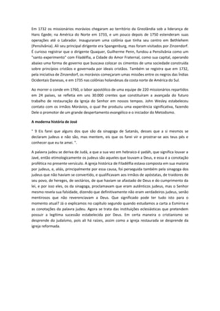 Em 1732 os missionários morávios chegaram ao território da Greolândia sob a liderança de
Hans Egede; na América do Norte em 1733, e um pouco depois de 1750 estenderam suas
operações até o Labrador. Inauguraram uma colônia que tinha seu centro em Bethlehem
(Pensilvânia). Ali seu principal dirigente era Spangenburg, mas foram visitados por Zinzendorf.
É curioso registrar que o dirigente Quaquer, Guilherme Penn, fundou a Pensilvânia como um
"santo experimento" com Filadélfia, a Cidade do Amor Fraternal, como sua capital, operando
abaixo uma forma de governo que buscava colocar os cimentos de uma sociedade construída
sobre princípios cristãos e governada por ideais cristãos. Também se registra que em 1732,
pela iniciativa de Zinzendorf, os morávios começaram umas missões entre os negros das Índias
Ocidentais Danesas, e em 1735 nas colônias holandesas da costa norte de América do Sul.
Ao morrer o conde em 1760, o labor apostólico de uma equipe de 220 missionários repartidos
em 24 países, se refletia em uns 30.000 crentes que constituíram a avançada do futuro
trabalho de restauração da Igreja do Senhor em nossos tempos. John Wesley estabeleceu
contato com os irmãos Morávios, o qual lhe produziu uma experiência significativa, fazendo
Dele o promotor de um grande despertamento evangélico e o iniciador do Metodismo.
A moderna história de José
" 9 Eis farei que alguns dos que são da sinagoga de Satanás, desses que a si mesmos se
declaram judeus e não são, mas mentem, eis que os farei vir e prostrar-se aos teus pés e
conhecer que eu te amei. ".
A palavra judeu se deriva de Judá, a que a sua vez em hebraico é yadáh, que significa louvar a
Javé, então etimologicamente os judeus são aqueles que louvam a Deus, e essa é a conotação
profética no presente versículo. A igreja histórica de Filadélfia estava composta em sua maioria
por judeus, e, aliás, principalmente por essa causa, foi perseguida também pela sinagoga dos
judeus que não haviam se convertido, e qualificavam aos irmãos de apóstatas, de traidores de
seu povo, de hereges, de sectários, de que haviam se afastado de Deus e do cumprimento da
lei, e por isso eles, os da sinagoga, proclamavam que eram autênticos judeus, mas o Senhor
mesmo revela sua falsidade, dizendo que definitivamente não eram verdadeiros judeus, senão
mentirosos que não reverenciavam a Deus. Que significado pode ter tudo isto para o
momento atual? Já o explicamos no capítulo segundo quando estudamos a carta a Esmirna e
as conotações da palavra judeu. Agora se trata das instituições eclesiásticas que pretendem
possuir a legítima sucessão estabelecida por Deus. Em certa maneira o cristianismo se
desprende do judaísmo, pois ali há raízes, assim como a igreja restaurada se desprende da
igreja reformada.

 