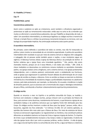 VI- Filadélfia ( 2ª Parte )
Cap. VI
FILADELFIA(2a. parte)
Características judaizantes
Assim como o judaísmo se opôs ao cristianismo, assim também o oficialismo organizado e
pretensioso se opõe ao remanescente restaurador; então aqui na carta se da a entender que
muitos se aferrariam a características judaizantes, das que Filadélfia se desprendeu de tudo, a
saber: Um sacerdócio intermediário, as ordenanças legalistas ou códigos escritos à maneira de
Talmud, o templo físico e a ênfase nas promessas meramente temporais ou terrenas, com sua
teologia da prosperidade implícita. Na continuação analisamos estes quatro pontos.
O sacerdócio intermediário.
No princípio, Lutero defendia o sacerdócio de todos os crentes, mas não foi restaurado na
prática; Lutero insistia na necessidade de um ministério especializado. A prática do sacerdócio
intermediário têm resultado no que por meio do sistema clerical os religiosos têm subjugado,
e subjugado não só pessoas senão também povos e nações, e esse nicolaísmo segue em
vigência. A liderança humana afasta à Igreja da liderança divina e da proteção do Senhor. O
Senhor ordenou que a Igreja fosse uma irmandade igualitária. " Vós, porém, não sereis
chamados mestres, porque um só é vosso Mestre, e vós todos sois irmãos. " (Mt. 23:8). A
classe mediadora se desenvolveu no catolicismo romano mediante os sacerdotes chamados
padres, nas igrejas estatais como a Anglicana, com o sistema clerical, e nas igrejas protestantes
independentes, com o sistema pastoral; contrariando assim o estabelecido nas Escrituras,
onde as igrejas que organizavam os apóstolos ficavam debaixo da administração de um corpo
ou grupo de anciãos ou bispos, e diáconos. Entre os anciãos ou bispos se exerciam os distintos
ministérios.Se a imoralidade do nicolaísmo chegou a profundidades imprevistas no catolicismo
romano, pelo lado protestante, por exemplo, na Alemanha, foi acusada a tendência à criação
de dinastias pastorais, que se associava com a transmissão dos cargos e ideologias eclesiásticas
de pais a filhos, contribuindo a fossilizar o desenvolvimento espiritual do protestantismo.
O código escrito
Quando se renuncia o viver no Espírito e na perfeita comunhão do Corpo, se invalida a
Escritura com estatutos e códigos escritos, porque chocam com os princípios da Palavra de
Deus, pois ensinam como doutrinas, mandamentos de homens, o qual distancia a Igreja de seu
verdadeiro Cabeça e da autêntica estrutura que sua legítima Fonte têm delineado para Seu
Corpo. Os códigos escritos invertem a ordem de Deus para Sua Igreja," porque, então, não o
buscamos, segundo nos fora ordenado. " (1 Crônicas 15:13b). Em um sistema apóstata, as
opiniões dos homens têm mais valor que a Palavra de Deus. Por meio de estatutos de fatura
humana se estruturam organizações e se regulamentam os membros, mas constituem práticas
diferentes ao verdadeiro batismo no Corpo de Cristo e ingresso à Igreja do Senhor. É o Espírito
de Cristo o que verdadeiramente incorpora a Seu Corpo a todos os regenerados. O alento de
vida das igrejas locais não é por certo as pessoas jurídicas, senão o Senhor . A vida da Igreja
une a água viva do Espírito Santo na comunhão do amor do Pai, a água da Palavra e o batismo,

 