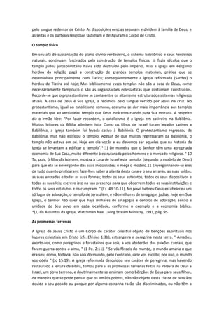 pelo sangue redentor de Cristo. As disposições néscias separam e dividem à família de Deus; e
as seitas e os partidos religiosos lastimam e desfiguram o Corpo de Cristo.
O templo físico
Em seu afã de suplantação do plano divino verdadeiro, o sistema babilônico e seus herdeiros
naturais, continuam fascinados pela construção de templos físicos. Já fazia séculos que o
templo judeu jerosolimitano havia sido destruído pelo império, mas a igreja em Pérgamo
herdou da religião pagã a construção de grandes templos materiais, prática que se
desenvolveu principalmente com Tiatira; conseqüentemente a igreja reformada (Sardes) o
herdou de Tiatira até hoje; Mas biblicamente esses templos não são a casa de Deus, como
necessariamente tampouco o são as organizações eclesiásticas que costumam construí-los.
Recorde-se que o protestantismo se conta entre os altamente estruturados sistemas religiosos
atuais. A casa de Deus é Sua Igreja, a redimida pelo sangue vertido por Jesus na cruz. No
protestantismo, igual ao catolicismo romano, costuma se dar mais importância aos templos
materiais que ao verdadeiro templo que Deus está construindo para Sua morada. A respeito
diz o irmão Nee: "Por favor recordem, o catolicismo é a igreja em cativeiro na Babilônia.
Muitos leitores da Bíblia admitem isto. Como os filhos de Israel foram levados cativos a
Babilônia, a Igreja também foi levada cativa à Babilônia. O protestantismo regressou da
Babilônia, mas não edificou o templo. Apesar de que muitos regressaram da Babilônia, o
templo não estava em pé. Hoje em dia vocês e eu devemos ser aqueles que na história da
Igreja se levantam a edificar o templo".*(1) De maneira que o Senhor têm uma apropriada
economia de Sua Casa, muito diferente à estruturada pelos homens e o mercado religioso. " 10
Tu, pois, ó filho do homem, mostra à casa de Israel este templo, (segundo o modelo de Deus)
para que ela se envergonhe das suas iniqüidades; e meça o modelo.11 Envergonhando-se eles
de tudo quanto praticaram, faze-lhes saber a planta desta casa e o seu arranjo, as suas saídas,
as suas entradas e todas as suas formas; todos os seus estatutos, todos os seus dispositivos e
todas as suas leis; escreve isto na sua presença para que observem todas as suas instituições e
todos os seus estatutos e os cumpram. " (Ez. 43:10-11). No povo hebreu Deus estabeleceu um
só lugar de adoração, o templo de Jerusalém, e não milhares de sinagogas judias; hoje em Sua
Igreja, o Senhor não quer que haja milhares de sinagogas e centros de adoração, senão a
unidade de Seu povo em cada localidade, conforme o exemplo e a economia bíblica.
*(1) Os Assuntos da Igreja, Watchman Nee. Living Stream Ministry, 1991, pág. 95.
As promessas terrenas
A Igreja de Jesus Cristo é um Corpo de caráter celestial objeto de benções espirituais nos
lugares celestiais em Cristo (cfr. Efésios 1:3b), estrangeira e peregrina nesta terra. " Amados,
exorto-vos, como peregrinos e forasteiros que sois, a vos absterdes das paixões carnais, que
fazem guerra contra a alma, " (1 Pe. 2:11). " Se vós fôsseis do mundo, o mundo amaria o que
era seu; como, todavia, não sois do mundo, pelo contrário, dele vos escolhi, por isso, o mundo
vos odeia " (Jo 15:19). A igreja reformada descuidou seu caráter de peregrina, mas havendo
restaurado a leitura da Bíblia, tomou para si as promessas terrenas feitas na Palavra de Deus a
Israel, um povo terreno, e doutrinalmente se ensinam como bênçãos de Deus para seus filhos,
de maneira que se pode pensar que os irmãos pobres, não são objeto desta classe de bênçãos
devido a seu pecado ou porque por alguma estranha razão são discriminados, ou não têm a

 
