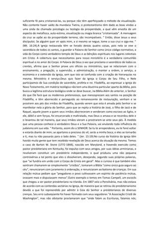 suficiente fé para cristianizá-las, ou porque não têm aperfeiçoado o método da visualização.
Não contente haver saído da mundana Tiatira, o protestantismo têm dado as boas vindas a
uma onda da chamada psicologia ou teologia da prosperidade, a qual vêm envolta de um
aspecto de metafísica, auto-estima, visualização ou magia branca "cristianizada". A mensagem
da cruz se opõe ao da prosperidade terrena; são incompatíveis. " Então, disse Jesus a seus
discípulos: Se alguém quer vir após mim, a si mesmo se negue, tome a sua cruz e siga-me. "
(Mt. 16:24).A igreja restaurada têm se livrado destas quatro coisas, pois nela se vive o
sacerdócio de todos os santos, o guardar a Palavra do Senhor como único código normativo, a
vida do Corpo como verdadeiro templo de Deus e as bênçãos espirituais nos lugares celestiais
em Cristo. A cobertura que necessitamos para nosso ministério é a verdadeira comunhão
espiritual e no amor do Corpo. A Palavra de Deus à vez que proclama o sacerdócio de todos os
crentes, afirma que o Senhor prove uns ofícios ou ministérios, que se relacionam com o
ensinamento, a pregação, a supervisão, a administração, o manter a ordem, o serviço, a
economia e a extensão da Igreja, sem que isto se confunda com a criação de hierarquias na
mesma. Ministério é serviço.Deus quis fazer da Igreja o Corpo de Seu Filho, e Nele
participamos de Sua condição de sacerdote, profeta e rei. Filadélfia, ao expressar a Igreja do
Novo Testamento, em matéria teológica não tem uma doutrina particular aparte da Bíblia, pois
busca a legítima estrutura teológica onde se deve buscar, na Bíblia.Além do anterior, o Senhor
diz que Ele fará que os modernos pretensiosos, que menosprezam aos santos na posição de
Filadélfia, e têm aborrecido e perseguido ao remanescente de restauração, venham e se
prostrem aos pés dos irmãos de Filadélfia, quando verem que esta é amada pelo Senhor e se
manifestar nela a glória do Senhor, para que se repita a história de José, o filho de Jacó e de
Raquel, aquele jovem a quem seus irmãos aborreceram e venderam como escravo ao Egito, e
ele, débil e sem forças, foi encarcerado e maltratado, mas Deus o amava e se recordou dele e
o levantou de tal maneira, que seus irmãos vieram a prostrarem-se ante seus pés. À medida
que uma pessoa conhece o verdadeiro Deus e a Sua Palavra, vai anulando toda influência do
judaísmo em sua vida. " Portanto, assim diz o SENHOR: Se tu te arrependeres, eu te farei voltar
e estarás diante de mim; se apartares o precioso do vil, serás a minha boca; e eles se tornarão
a ti, mas tu não passarás para o lado deles. " (Jer. 15:19).No curso da história da Igreja têm
havido muita gente que tem recebido revelação de Deus acerca da situação da mesma. Temos
o caso de Barton W. Stone (1772-1844), nascido em Maryland, e havendo exercido como
pastor presbiteriano em Kentucky, foi expulso com seus amigos, por suas idéias arminianas, e
resolveram constituir um presbitério independente, o qual produziu uma não pequena
controvérsia a tal ponto que eles o dissolveram, desejando, segundo suas próprias palavras,
que "se fundira em união com o Corpo de Cristo em geral". Mas o curioso é que também eles
sentiram chamarem-se simplesmente "cristãos", tomaram a Bíblia "como único guia seguro ao
céu", renunciaram com juramento à ordenação, e renunciaram ao batismo de crianças. Em sua
relação mútua pediam que "pregadores e povo cultivassem um espírito de paciência mútua,
orassem mais e disputassem menos".Outro exemplo o temos em Tomas Campell, um escocês
que chegou a ser pastor presbiteriano na Irlanda. Em 1807 veio a Pensilvânia, mas não estava
de acordo com as contendas sectárias na Igreja, de maneira que se retirou do presbiterianismo
devido a que foi repreendido por admitir à Ceia do Senhor a presbiterianos de diversas
crenças. Seu erro subseqüente foi haver formado com seus seguidores "A Associação Cristã de
Washington", mas não obstante proclamaram que "onde falam as Escrituras, falamos nós;

 