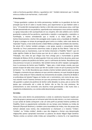 onde as Escrituras guardam silêncio, o guardamos nós". Também declararam que "a divisão
entre os cristãos é um mal horrível... é anti-cristã".
A hora da prova
" Porque guardaste a palavra da minha perseverança, também eu te guardarei da hora da
provação que há de vir sobre o mundo inteiro, para experimentar os que habitam sobre a
terra. ".O mundo têm menosprezado o Senhor; o têm tido como muito pouca coisa, e até hoje
Ele têm perseverado em sua paciência, suportando esse menosprezo e essa continua rejeição,
e a igreja restaurada o têm acompanhado em seu vitupério, têm sido solidária com o Senhor
guardando a palavra de Sua paciência, suportando a rejeição e a perseguição, a oposição e a
humilhação, a mesma animadversão que o mundo e os falsos judeus têm ao
Senhor.Historicamente o Senhor têm protegido tanto à igreja como a localidade de Filadélfia.
À igreja a protegeu no tempo da perseguição geral contra os cristãos, sobre tudo abaixo do
imperador Trajano, e mais tarde durante a Idade Média a protegeu dos embates dos islamitas.
No século XIV o Senhor também protegeu a esta igreja, quando o conquistador tártaro
Tamerlão ou Timur praticamente exterminou todas as igrejas da Ásia Menor. Tudo isso foi
assombroso para os maometanos, e por tal motivo chamaram a Filadélfia "Alashir", que em
árabe significa Cidade de Deus.A prova que tem de vir sobre o mundo inteiro é a Grande
Tribulação, mas antes de que chegue essa hora amarga para a humanidade (a grande
tribulação de Mateus 24:21), já saberá guardar Cristo aos santos da hora da prova, posto que
guardaram a palavra da paciência do Senhor, que é o sofrimento do Senhor. Recordemos que
esta promessa é só para os vencedores. Nós também temos de sofrer rejeição e perseguição.
Essa é a promessa do Senhor para Filadélfia. " Vigiai, pois, a todo tempo, orando, para que
possais escapar de todas estas coisas que têm de suceder e estar em pé na presença do Filho
do Homem. " (Lc. 21:36). Recordemos que a Sardes o Senhor também adverte sobre sua vinda.
É chegado o momento de que saibamos em que caminho andamos, em qual situação da Igreja
vivemos. Estás ainda em Tiatira andando nos ensinamentos de Jezabel, a doutrina de Balaão e
as profundezas de Satanás? Segues em Sardes com o nominalismo, com nome de que vives,
mas estando morto? Fazemos teimosia em que esta promessa do Senhor indica que os que
não guardem a palavra da paciência do Senhor serão deixados na prova, pois as outras três
igrejas que continuarão até a vinda do Senhor não se lhes faz esta promessa. No
protestantismo se está ensinando uma doutrina muita generalizada e não muito clara a
respeito do arrebatamento, e os crentes estão desorientados a respeito.
Os irmãos
Temos visto como dentro do protestantismo e ainda no catolicismo houveram reações por
parte dos grupos e pessoas que se inclinaram pela linha da vida interior, e os mais numerosos,
os que saindo de Sardes começaram a dar um sério perfil ao período histórico profético de
Filadélfia, foram os popularmente conhecidos em seu tempo como Darbytes ou Irmãos de
Plymouth (Plymouth Brethren), e também como Assembléias de Irmãos, mas não porque eles
tenham adotado esses nomes; eles simplesmente se chamavam a si mesmos "irmãos",
"cristãos", ou "irmãos cristãos", devido a que não chegaram a formar uma denominação
religiosa.Nos parece apropriado transcrever as palavras do doutor Miguel Ángel Zandrino:
"Muitos crentes se sentiam então irmãos por compartilhar a mesma fé, e ter experiências

 