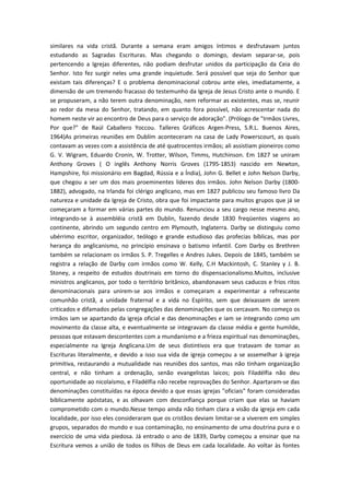 similares na vida cristã. Durante a semana eram amigos íntimos e desfrutavam juntos
estudando as Sagradas Escrituras. Mas chegando o domingo, deviam separar-se, pois
pertencendo a Igrejas diferentes, não podiam desfrutar unidos da participação da Ceia do
Senhor. Isto fez surgir neles uma grande inquietude. Será possível que seja do Senhor que
existam tais diferenças? E o problema denominacional cobrou ante eles, imediatamente, a
dimensão de um tremendo fracasso do testemunho da Igreja de Jesus Cristo ante o mundo. E
se propuseram, a não terem outra denominação, nem reformar as existentes, mas se, reunir
ao redor da mesa do Senhor, tratando, em quanto fora possível, não acrescentar nada do
homem neste vir ao encontro de Deus para o serviço de adoração". (Prólogo de "Irmãos Livres,
Por que?" de Raúl Caballero Yoccou. Talleres Gráficos Argen-Press, S.R.L. Buenos Aires,
1964)As primeiras reuniões em Dublím aconteceram na casa de Lady Powerscourt, as quais
contavam as vezes com a assistência de até quatrocentos irmãos; ali assistiam pioneiros como
G. V. Wigram, Eduardo Cronin, W. Trotter, Wilson, Timms, Hutchinson. Em 1827 se uniram
Anthony Groves ( O inglês Anthony Norris Groves (1795-1853) nascido em Newton,
Hampshire, foi missionário em Bagdad, Rússia e a Índia), John G. Bellet e John Nelson Darby,
que chegou a ser um dos mais proeminentes líderes dos irmãos. John Nelson Darby (18001882), advogado, na Irlanda foi clérigo anglicano, mas em 1827 publicou seu famoso livro Da
natureza e unidade da Igreja de Cristo, obra que foi impactante para muitos grupos que já se
começaram a formar em várias partes do mundo. Renunciou a seu cargo nesse mesmo ano,
integrando-se à assembléia cristã em Dublin, fazendo desde 1830 freqüentes viagens ao
continente, abrindo um segundo centro em Plymouth, Inglaterra. Darby se distinguiu como
ubérrimo escritor, organizador, teólogo e grande estudioso das profecias bíblicas, mas por
herança do anglicanismo, no princípio ensinava o batismo infantil. Com Darby os Brethren
também se relacionam os irmãos S. P. Tregelles e Andres Jukes. Depois de 1845, também se
registra a relação de Darby com irmãos como W. Kelly, C.H Mackintosh, C. Stanley y J. B.
Stoney, a respeito de estudos doutrinais em torno do dispensacionalismo.Muitos, inclusive
ministros anglicanos, por todo o território britânico, abandonavam seus caducos e frios ritos
denominacionais para unirem-se aos irmãos e começaram a experimentar a refrescante
comunhão cristã, a unidade fraternal e a vida no Espírito, sem que deixassem de serem
criticados e difamados pelas congregações das denominações que os cercavam. No começo os
irmãos iam se apartando da igreja oficial e das denominações e iam se integrando como um
movimento da classe alta, e eventualmente se integravam da classe média e gente humilde,
pessoas que estavam descontentes com a mundanismo e a frieza espiritual nas denominações,
especialmente na Igreja Anglicana.Um de seus distintivos era que tratavam de tomar as
Escrituras literalmente, e devido a isso sua vida de igreja começou a se assemelhar à igreja
primitiva, restaurando a mutualidade nas reuniões dos santos, mas não tinham organização
central, e não tinham a ordenação, senão evangelistas laicos; pois Filadélfia não deu
oportunidade ao nicolaísmo, e Filadélfia não recebe reprovações do Senhor. Apartaram-se das
denominações constituídas na época devido a que essas igrejas "oficiais" foram consideradas
biblicamente apóstatas, e as olhavam com desconfiança porque criam que elas se haviam
comprometido com o mundo.Nesse tempo ainda não tinham clara a visão da igreja em cada
localidade, por isso eles consideraram que os cristãos deviam limitar-se a viverem em simples
grupos, separados do mundo e sua contaminação, no ensinamento de uma doutrina pura e o
exercício de uma vida piedosa. Já entrado o ano de 1839, Darby começou a ensinar que na
Escritura vemos a união de todos os filhos de Deus em cada localidade. Ao voltar às fontes

 