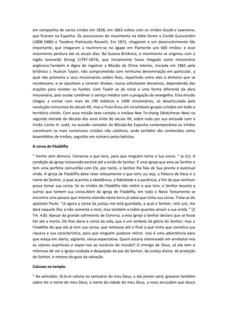 em companhia de vários irmãos em 1838; em 1863 voltou com os irmãos Gould e Lawrence,
que ficaram na Espanha. Os precursores do movimento na Itália foram o Conde Guicciardini
(1808-1886) e Teodoro Pietrocolo Rossetti. Em 1871, chegaram a um desenvolvimento tão
importante, que chegaram a reunirem-se no ágape em Piamonte uns 600 irmãos; e esse
movimento perdura até os atuais dias. Na Guiana Britânica, o movimento se originou com o
inglês Leonardo Strong (1797-1874), que inicialmente havia chegado como missionário
anglicano.Também é digna de registrar a Missão da China Interior, iniciada em 1865 pelo
britânico J. Hudson Taylor, não comprometida com nenhuma denominação em particular, a
qual não prometia a seus missionários soldos fixos, repartindo entre eles o dinheiro que se
recebessem, e se opunham a contrair dívidas; nunca solicitavam donativos, dependendo das
orações para receber os fundos. Com Taylor se da início a uma forma diferente da obra
missionária, pois soube combinar o serviço médico com a pregação do evangelho. Esta missão
chegou a contar com mais de 190 médicos e 1400 missionários, só desarticulada pela
revolução comunista do século XX, mas o fruto ficou em incontáveis grupos cristãos em todo o
território chinês. Com essa missão teve contato o irmãoo Nee To-sheng (Watchman Nee) na
segunda metade da década dos anos vinte do século XX, sobre tudo por sua amizade com o
irmão Carlos H. Judd, na ocasião contador da Missão.Na Espanha contemporânea os irmãos
constituem os mais numerosos cristãos não católicos, onde também são conhecidos como
Assembléias de irmãos, seguidos em número pelos batistas.
A coroa de Filadélfia
" Venho sem demora. Conserva o que tens, para que ninguém tome a tua coroa. " (v.11). A
condição da igreja restaurada existirá até a vinda do Senhor. É uma igreja que ama ao Senhor e
tem uma perfeita comunhão com Ele, por tanto, o Senhor lhe fala de Sua pronta e eventual
vinda. A igreja de Filadélfia deve reter zelosamente o que tem; ou seja, a Palavra de Deus e o
nome do Senhor, o qual acarreta a obediência, a fidelidade e a paciência, a fim de que nenhum
possa tomar sua coroa. Se os irmãos de Filadélfia não retém o que tem, o Senhor levanta a
outros que tomem sua coroa.Além da igreja de Filadélfia, em todo o Novo Testamento se
encontra uma pessoa que mesmo vivendo nesta terra já sabia que tinha sua coroa. Trata-se do
apóstolo Paulo. "Já agora a coroa da justiça me está guardada, a qual o Senhor, reto juiz, me
dará naquele Dia; e não somente a mim, mas também a todos quantos amam a sua vinda. " (2
Tm. 4:8). Apesar do grande sofrimento de Esmirna, a esta igreja o Senhor declara que se fosse
fiel até a morte, Ele lhes daria a coroa da vida, que é um símbolo da glória do Senhor; mas a
Filadélfia diz que ela já tem sua coroa, que retivesse até o final o que tinha que constitui sua
riqueza e sua característica, para que ninguém pudesse retirar. Isso é uma advertência para
que esteja em alerta, vigilante, nessa expectativa. Quem estaria interessado em arrebatar-nos
os valores espirituais e expor-nos ao escárnio do mundo? O inimigo de Deus; só ele tem o
interesse de ver a igreja roubada e despojada da paz do Senhor, da justiça divina, da proteção
do Senhor, e mesmo do gozo da salvação.
Colunas no templo
" Ao vencedor, fá-lo-ei coluna no santuário do meu Deus, e daí jamais sairá; gravarei também
sobre ele o nome do meu Deus, o nome da cidade do meu Deus, a nova Jerusalém que desce

 