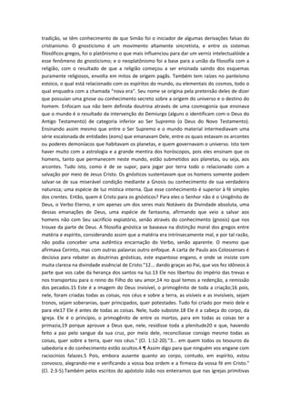 tradição, se têm conhecimento de que Simão foi o iniciador de algumas derivações falsas do
cristianismo. O gnosticismo é um movimento altamente sincretista, e entre os sistemas
filosóficos gregos, foi o platônismo o que mais influenciou para dar um verniz intelectualóide a
esse fenômeno do gnosticismo; e o neoplatônismo foi a base para a união da filosofía com a
religião, com o resultado de que a religião começou a ser ensinada saindo dos esquemas
puramente religiosos, envolta em mitos de origem pagãs. Também tem raízes no panteísmo
estoico, o qual está relacionado com os espíritos do mundo, ou elementais do cosmos, todo o
qual enquadra com a chamada "nova era". Seu nome se origina pela pretensão deles de dizer
que possuían uma gnose ou conhecimento secreto sobre a origem do universo e o destino do
homem. Enfocam sua não bem definida doutrina através de uma cosmogonia que ensinava
que o mundo é o resultado da intervenção do Demiurgo (alguns o identificam com o Deus do
Antigo Testamento) de categoria inferior ao Ser Supremo (o Deus do Novo Testamento).
Ensinando assim mesmo que entre o Ser Supremo e o mundo material intermediavam uma
série escalonada de entidades (eons) que emanavam Dele, entre os quais estavam os arcontes
ou poderes demoníacos que habitavam os planetas, e quem governavam o universo. Isto tem
haver muito com a astrologia e a grande mentira dos horóscopos, pois eles ensinam que os
homens, tanto que permanecem neste mundo, estão submetidos aos planetas, ou seja, aos
arcontes. Tudo isto, como é de se supor, para jogar por terra todo o relacionado com a
salvação por meio de Jesus Cristo. Os gnósticos sustentavam que os homens somente podem
salvar-se de sua miserável condição mediante a Gnosis ou conhecimento de sua verdadeira
natureza; uma espécie de luz mística interna. Que esse conhecimento é superior à fé simples
dos crentes. Então, quem é Cristo para os gnósticos? Para eles o Senhor não é o Unigênito de
Deus, o Verbo Eterno, e sim apenas um dos seres mais Notáveis da Divindade absoluta, uma
dessas emanações de Deus, uma espécie de fantasma, afirmando que veio a salvar aos
homens não com Seu sacrifício expiatório, senão através do conhecimento (gnosis) que nos
trouxe da parte de Deus. A filosofia gnóstica se baseava na distinção moral dos gregos entre
matéria e espírito, considerando assim que a matéria era intrínsecamente mal, e por tal razão,
não podia conceber uma autêntica encarnação do Verbo, senão aparente. O mesmo que
afirmava Cerinto, mas com outras palavras outro enfoque. A carta de Paulo aos Colossenses é
decisiva para rebater as doutrinas gnósticas, este espantoso engano, e onde se insiste com
muita clareza na divindade essêncial de Cristo."12... dando graças ao Pai, que vos fez idôneos à
parte que vos cabe da herança dos santos na luz.13 Ele nos libertou do império das trevas e
nos transportou para o reino do Filho do seu amor,14 no qual temos a redenção, a remissão
dos pecados.15 Este é a imagem do Deus invisível, o primogênito de toda a criação;16 pois,
nele, foram criadas todas as coisas, nos céus e sobre a terra, as visíveis e as invisíveis, sejam
tronos, sejam soberanias, quer principados, quer potestades. Tudo foi criado por meio dele e
para ele17 Ele é antes de todas as coisas. Nele, tudo subsiste.18 Ele é a cabeça do corpo, da
igreja. Ele é o princípio, o primogênito de entre os mortos, para em todas as coisas ter a
primazia,19 porque aprouve a Deus que, nele, residisse toda a plenitude20 e que, havendo
feito a paz pelo sangue da sua cruz, por meio dele, reconciliasse consigo mesmo todas as
coisas, quer sobre a terra, quer nos céus." (Cl. 1:12-20)."3... em quem todos os tesouros da
sabedoria e do conhecimento estão ocultos.4 ¶ Assim digo para que ninguém vos engane com
raciocínios falazes.5 Pois, embora ausente quanto ao corpo, contudo, em espírito, estou
convosco, alegrando-me e verificando a vossa boa ordem e a firmeza da vossa fé em Cristo."
(Cl. 2:3-5).Também pelos escritos do apóstolo João nos enteiramos que nas igrejas primitivas

 
