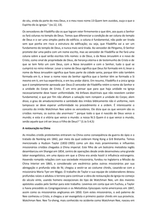 do céu, vinda da parte do meu Deus, e o meu novo nome.13 Quem tem ouvidos, ouça o que o
Espírito diz às igrejas " (vv.12, 13).
Os vencedores de Filadélfia são os que logram reter firmemente o que têm, aos quais o Senhor
os fará colunas no templo de Deus. Temos que diferenciar a condição de ser coluna do templo
de Deus e o ser uma simples pedra do edifício; a coluna é fundamental, não pode ser tirada
sem que ponha em risco a estrutura da edificação; ou seja, que Filadélfia vai a ser um
fundamento do templo de Deus, e nunca mais será tirada. Ao vencedor de Pérgamo, O Senhor
promete dar uma pedra com um nome escrito, mas ao vencedor de Filadélfia se lhe fará uma
coluna sobre a qual serão escritos três nomes: o de Deus, o da Nova Jerusalém e o novo de
Cristo, como sinal de propriedade de Deus, de herança eterna e de testemunho de Cristo e de
que se tem feito um com Deus, com a Nova Jerusalém e com o Senhor, tudo o qual se
cumprirá no reino milenar. Levar o nome de Deus significa que Deus foi formado em ti; levar o
nome da Nova Jerusalém significa que fazes parte da cidade santa, porque têm sido também
formada em ti, e levar o nome novo do Senhor significa que o Senhor têm se formado a Si
mesmo em ti, em tua experiência, e em teu andar diário. Em resumo, Filadélfia é a única igreja
que é completamente aprovada por Deus.O vencedor de Filadélfia retém o nome do Senhor e
a unidade do Corpo de Cristo. É um erro pensar que para que haja unidade na Igreja
necessariamente deve haver uniformidade. Há ênfases doutrinais que não revestem caráter
fundamental, e que por fim não afetam a salvação nem rompem a unidade do Corpo; alem
disso, o grau de amadurecimento e santidade dos irmãos biblicamente não é uniforme, nem
tampouco se deve esperar uniformidade no procedimento e a ordem. É interessante o
conceito do irmão Watchman Nee sobre os vencedores. Ele dizia que os que vencem são os
cristãos normais; os outros são anormais! " porque todo o que é nascido de Deus vence o
mundo; e esta é a vitória que vence o mundo: a nossa fé.5 Quem é o que vence o mundo,
senão aquele que crê ser Jesus o Filho de Deus? " (1 Jo 5:4,5)
A restauração na China
As missões cristãs protestantes entraram na China como conseqüência da guerra do ópio e o
tratado de Nanking em 1842, por meio da qual cederam Hong Kong a Grã Bretanha. Temos
mencionado a Hudson Taylor (1832-1905) como um dos mais proeminentes e influentes
missionários cristãos chegados à China imperial. Este filho de um boticário metodista inglês
desembarcou em Shangai em 1854, centro de operações desde onde desenvolveu uma grande
labor evangelístico, em uma época em que a China era ainda hostil à influência estrangeira.
Havendo rompido relações com sua sociedade missionária, fundou na Inglaterra a Missão da
China Interior em 1865, e considerado um excêntrico pelos outros missionários por sua
abnegação e profunda vida de fé; chegou a vestir-se ao costume chinês, casando-se com a
missionária Maria Tyer em Migpo. O trabalho de Taylor e sua equipe de colaboradores deixou
profundas raízes e adubou o terreno para continuar a obra de restauração da Igreja no começo
do século vinte, usando homens excepcionais do tipo de Watchman Nee, um dos maiores
apóstolos usados pelo Senhor para este trabalho. Levemos em conta que em Fuchou, a Taylor
o havia precedido os Congregacionais e os Metodistas Episcopais norte-americanos em 1847,
assim como os missionários anglicanos em 1850. Com estes missionários, o avô paterno de
Nee conheceu a Cristo, e chegou a ser evangelista e primeiro pastor chinês em sua província.
Watchman Nee. Nee To-sheng, mais conhecido no ocidente como Watchman Nee, nasceu em

 
