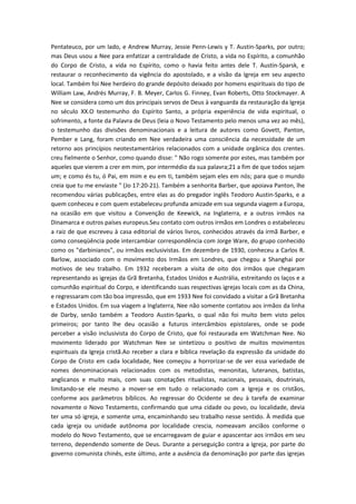 Pentateuco, por um lado, e Andrew Murray, Jessie Penn-Lewis y T. Austin-Sparks, por outro;
mas Deus usou a Nee para enfatizar a centralidade de Cristo, a vida no Espírito, a comunhão
do Corpo de Cristo, a vida no Espírito, como o havia feito antes dele T. Austin-Sparsk, e
restaurar o reconhecimento da vigência do apostolado, e a visão da Igreja em seu aspecto
local. Também foi Nee herdeiro do grande depósito deixado por homens espirituais do tipo de
William Law, Andrés Murray, F. B. Meyer, Carlos G. Finney, Evan Roberts, Otto Stockmayer. A
Nee se considera como um dos principais servos de Deus à vanguarda da restauração da Igreja
no século XX.O testemunho do Espírito Santo, a própria experiência de vida espiritual, o
sofrimento, a fonte da Palavra de Deus (leia o Novo Testamento pelo menos uma vez ao mês),
o testemunho das divisões denominacionais e a leitura de autores como Govett, Panton,
Pember e Lang, foram criando em Nee verdadeira uma consciência da necessidade de um
retorno aos princípios neotestamentários relacionados com a unidade orgânica dos crentes.
creu fielmente o Senhor, como quando disse: " Não rogo somente por estes, mas também por
aqueles que vierem a crer em mim, por intermédio da sua palavra;21 a fim de que todos sejam
um; e como és tu, ó Pai, em mim e eu em ti, também sejam eles em nós; para que o mundo
creia que tu me enviaste " (Jo 17:20-21). Também a senhorita Barber, que apoiava Panton, lhe
recomendou várias publicações, entre elas as do pregador inglês Teodoro Austin-Sparks, e a
quem conheceu e com quem estabeleceu profunda amizade em sua segunda viagem a Europa,
na ocasião em que visitou a Convenção de Keewick, na Inglaterra, e a outros irmãos na
Dinamarca e outros países europeus.Seu contato com outros irmãos em Londres o estabeleceu
a raiz de que escreveu à casa editorial de vários livros, conhecidos através da irmã Barber, e
como conseqüência pode intercambiar correspondência com Jorge Ware, do grupo conhecido
como os "darbinianos", ou irmãos exclusivistas. Em dezembro de 1930, conheceu a Carlos R.
Barlow, associado com o movimento dos Irmãos em Londres, que chegou a Shanghai por
motivos de seu trabalho. Em 1932 receberam a visita de oito dos irmãos que chegaram
representando as igrejas da Grã Bretanha, Estados Unidos e Austrália, estreitando os laços e a
comunhão espiritual do Corpo, e identificando suas respectivas igrejas locais com as da China,
e regressaram com tão boa impressão, que em 1933 Nee foi convidado a visitar a Grã Bretanha
e Estados Unidos. Em sua viagem a Inglaterra, Nee não somente contatou aos irmãos da linha
de Darby, senão também a Teodoro Austin-Sparks, o qual não foi muito bem visto pelos
primeiros; por tanto lhe deu ocasião a futuros intercâmbios epistolares, onde se pode
perceber a visão inclusivista do Corpo de Cristo, que foi restaurada em Watchman Nee. No
movimento liderado por Watchman Nee se sintetizou o positivo de muitos movimentos
espirituais da Igreja cristã.Ao receber a clara e bíblica revelação da expressão da unidade do
Corpo de Cristo em cada localidade, Nee começou a horrorizar-se de ver essa variedade de
nomes denominacionais relacionados com os metodistas, menonitas, luteranos, batistas,
anglicanos e muito mais, com suas conotações ritualistas, nacionais, pessoais, doutrinais,
limitando-se ele mesmo a mover-se em tudo o relacionado com a Igreja e os cristãos,
conforme aos parâmetros bíblicos. Ao regressar do Ocidente se deu à tarefa de examinar
novamente o Novo Testamento, confirmando que uma cidade ou povo, ou localidade, devia
ter uma só igreja, e somente uma, encaminhando seu trabalho nesse sentido. À medida que
cada igreja ou unidade autônoma por localidade crescia, nomeavam anciãos conforme o
modelo do Novo Testamento, que se encarregavam de guiar e apascentar aos irmãos em seu
terreno, dependendo somente de Deus. Durante a perseguição contra a Igreja, por parte do
governo comunista chinês, este último, ante a ausência da denominação por parte das igrejas

 