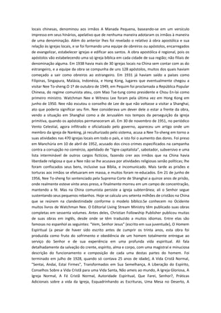 locais chinesas, denominou aos irmãos A Manada Pequena, baseando-se em um versículo
impresso em seus hinários, apelativo que de nenhuma maneira adotaram os irmãos à maneira
de uma denominação. Além do anterior lhes foi revelado o relativo à obra apostólica e sua
relação às igrejas locais, e se foi formando uma equipe de obreiros ou apóstolos, encarregados
de evangelizar, estabelecer igrejas e edificar aos santos. A obra apostólica é regional, pois os
apóstolos vão estabelecendo uma só igreja bíblica em cada cidade de sua região; não filiais de
denominação alguma. Em 1938 havia mais de 30 igrejas locais na China sem contar com as do
estrangeiro, e a equipe da obra se compunha de uns 128 apóstolos, muitos dos quais haviam
começado a sair como obreiros ao estrangeiro. Em 1931 já haviam saído a países como
Filipinas, Singapura, Malásia, Indonésia, e Hong Kong, lugares que eventualmente chegou a
visitar Nee To-sheng.O 1º de outubro de 1949, em Pequim foi proclamada a República Popular
Chinesa, do regime comunista ateu, com Mao Tse-tung como presidente e Chou En-lai como
primeiro ministro. Watchman Nee e Witness Lee foram pela última vez em Hong Kong em
junho de 1950. Nee não escutou o conselho de Lee de que não voltasse a visitar a Shanghai,
ato que poderia significar seu fim. Nee considerava um dever dele o estar a frente da obra,
vendo a situação em Shanghai como a de Jerusalém nos tempos da perseguição da igreja
primitiva, quando os apóstolos permaneceram ali. Em 30 de novembro de 1951, no periódico
Vento Celestial, agora infiltrado e oficializado pelo governo, apareceu um artigo onde um
membro da igreja de Nanking, já reculturizado pelo sistema, acusa a Nee To-sheng em torno a
suas atividades nas 470 igrejas locais em todo o país, e isto foi o aumento das dores. Foi preso
em Manchúria em 10 de abril de 1952, acusado dos cinco crimes especificados na campanha
contra a corrupção no comércio, apelidado de "tigre capitalista", sabotador, subversivo e uma
lista interminável de outros cargos fictícios, fazendo crer aos irmãos que na China havia
liberdade religiosa e que a Nee não se lhe acusava por atividades religiosas senão políticas; lhe
foram confiscados seus bens, inclusive sua Bíblia, e incomunicado. Mais tarde as prisões e
torturas aos irmãos se efetuaram em massa, e muitos foram re-educados. Em 21 de junho de
1956, Nee To-sheng foi sentenciado pela Suprema Corte de Shanghai a quinze anos de prisão,
onde realmente esteve vinte anos preso, e finalmente morreu em um campo de concentração,
mantendo a fé. Mas na China comunista persiste a igreja subterrânea; ali o Senhor segue
sustentando seus pequenos rebanhos. Hoje se calcula uns setenta milhões de cristãos na China
que se reúnem na clandestinidade conforme o modelo bíblico.Se conhecem no Ocidente
muitos livros de Watchman Nee. O Editorial Living Stream Ministry têm publicado suas obras
completas em sessenta volumes. Antes deles, Christian Followship Publisher publicou muitas
de suas obras em inglês, desde onde se têm traduzido a muitos idiomas. Entre elas são
famosas no espanhol as seguintes: "Vem, Senhor Jesus" (escrito em sua juventude), O Homem
Espiritual (a pesar de haver sido escrito antes de cumprir os trinta anos, esta obra foi
produzida como fruto do sofrimento e obediência de um homem totalmente entregue ao
serviço do Senhor e de sua experiência em uma profunda vida espiritual. Ali fala
detalhadamente da salvação do crente, espírito, alma e corpo, com uma magistral e minuciosa
descrição do funcionamento e composição de cada uma destas partes do homem. Foi
terminado em julho de 1928, quando só contava 25 anos de idade), A Vida Cristã Normal,
"Sentai, Andai, Estai Firmes", Transformados em Sua Semelhança, A Liberação do Espírito,
Conselhos Sobre a Vida Cristã para uma Vida Santa, Não ameis ao mundo, A Igreja Gloriosa, A
Igreja Normal, A Fé Cristã Normal, Autoridade Espiritual, Que Farei, Senhor?, Práticas
Adicionais sobre a vida da Igreja, Esquadrinhando as Escrituras, Uma Mesa no Deserto, A

 