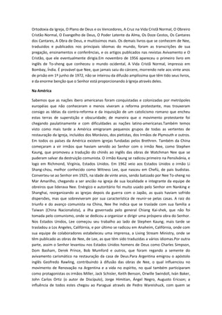 Ortodoxia da Igreja, O Plano de Deus e os Vencedores, A Cruz na Vida Cristã Normal, O Obreiro
Cristão Normal, O Evangelho de Deus, O Poder Latente da Alma, Os Doze Cestos, Os Cantares
dos Cantares, A Obra de Deus, e muitíssimos mais. Os demais livros que se conhecem de Nee,
traduzidos e publicados nos principais idiomas do mundo, foram as transcrições de sua
pregação, ensinamentos e conferências, e os artigos publicados nas revistas Avivamento e O
Cristão, que ele eventualmente dirigia.Em novembro de 1956 apareceu o primeiro livro em
inglês de To-sheng que conheceu o mundo ocidental, A Vida Cristã Normal, impresso em
Bombay, Índia. É provável que Nee, que jamais saiu do cárcere, morrendo nele aos vinte anos
de prisão em 1º junho de 1972, não se inteirou da difusão amplíssima que têm tido seus livros,
e da enorme benção que o Senhor está proporcionando à Igreja através deles.
Na América
Sabemos que as nações ibero americanas foram conquistadas e colonizadas por metrópoles
européias que não conheceram e menos viveram a reforma protestante, mas trouxeram
consigo as idéias da contra-reforma e da inquisição de um catolicismo romano que encheu
estas terras de superstição e obscuridade; de maneira que o movimento protestante foi
chegando paulatinamente e com dificuldades as nações latino-americanas.Também temos
visto como mais tarde a América emigraram pequenos grupos de todas as vertentes de
restauração da Igreja, incluídos dos Morávios, dos pietistas, dos Irmãos de Plymouth e outros.
Em todos os países da América existem igrejas fundadas pelos Brethren. Também da China
começaram a vir irmãos que haviam servido ao Senhor com o irmão Nee, como Stephen
Kaung, que promoveu a tradução do chinês ao inglês das obras de Watchman Nee que se
puderam salvar da destruição comunista. O irmão Kaung se radicou primeiro na Pensilvânia, e
logo em Richmond, Virgínia, Estados Unidos. Em 1962 veio aos Estados Unidos o irmão Li
Shang-chou, melhor conhecido como Witness Lee, que nasceu em Chefú, de pais budistas.
Converteu-se ao Senhor em 1925, na idade de vinte anos, sendo batizado por Nee To-sheng no
Mar Amarilho, chegando a ser ancião na igreja de sua localidade e integrante da equipe de
obreiros que liderava Nee. Enérgico e autoritário foi muito usado pelo Senhor em Nanking e
Shanghai, reorganizando as igrejas depois da guerra com o Japão, as quais haviam sofrido
dispersões, mas que sobreviveram por sua característica de reunir-se pelas casas. A raiz do
triunfo e do avanço comunista na China, Nee lhe indica que se traslade com sua família a
Taiwan (China Nacionalista), a ilha governada pelo general Chiang Kai-shek, que não foi
tomada pelo comunismo, onde se dedicou a organizar e dirigir uma próspera obra do Senhor.
Nos Estados Unidos, Lee começou seu trabalho ao lado de Stephen Kaung; mais tarde se
trasladou a Los Angeles, Califórnia, e por último se radicou em Anaheim, Califórnia, onde com
sua equipe de colaboradores estabeleceu uma imprensa, a Living Stream Ministry, onde se
têm publicado as obras de Nee, de Lee, as que têm sido traduzidas a vários idiomas.Por outra
parte, assim o Senhor levantou nos Estados Unidos homens de Deus como Charles Simpson,
Dom Basham, Derek Prince, Bob Mumford e outros, que foram regando a semente do
avivamento carismático na restauração da casa de Deus.Para Argentina emigrou o apóstolo
inglês Geofredo Rawling, contribuindo à difusão das obras de Nee, o qual influenciou no
movimento de Renovação na Argentina e a vida no espírito, no qual também participaram
como protagonistas os irmãos Miller, Jack Schisler, Keith Benson, Orwille Swindoll, Iván Baker,
John Carlos Ortiz (o autor de Discípulo), Jorge Himitian, Ángel Negro, Augusto Ericson; a
influência de todos estes chegou ao Paraguai através de Pedro Wareishuck, com quem se

 