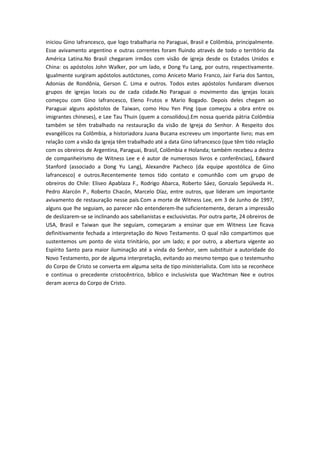 iniciou Gino Iafrancesco, que logo trabalharia no Paraguai, Brasil e Colômbia, principalmente.
Esse avivamento argentino e outras correntes foram fluindo através de todo o território da
América Latina.No Brasil chegaram irmãos com visão de igreja desde os Estados Unidos e
China: os apóstolos John Walker, por um lado, e Dong Yu Lang, por outro, respectivamente.
Igualmente surgiram apóstolos autóctones, como Aniceto Mario Franco, Jair Faria dos Santos,
Adonias de Rondônia, Gerson C. Lima e outros. Todos estes apóstolos fundaram diversos
grupos de igrejas locais ou de cada cidade.No Paraguai o movimento das igrejas locais
começou com Gino Iafrancesco, Eleno Frutos e Mario Bogado. Depois deles chegam ao
Paraguai alguns apóstolos de Taiwan, como Hou Yen Ping (que começou a obra entre os
imigrantes chineses), e Lee Tau Thuin (quem a consolidou).Em nossa querida pátria Colômbia
também se têm trabalhado na restauração da visão de Igreja do Senhor. A Respeito dos
evangélicos na Colômbia, a historiadora Juana Bucana escreveu um importante livro; mas em
relação com a visão da igreja têm trabalhado até a data Gino Iafrancesco (que têm tido relação
com os obreiros de Argentina, Paraguai, Brasil, Colômbia e Holanda; também recebeu a destra
de companheirismo de Witness Lee e é autor de numerosos livros e conferências), Edward
Stanford (associado a Dong Yu Lang), Alexandre Pacheco (da equipe apostólica de Gino
Iafrancesco) e outros.Recentemente temos tido contato e comunhão com um grupo de
obreiros do Chile: Eliseo Apablaza F., Rodrigo Abarca, Roberto Sáez, Gonzalo Sepúlveda H..
Pedro Alarcón P., Roberto Chacón, Marcelo Díaz, entre outros, que lideram um importante
avivamento de restauração nesse país.Com a morte de Witness Lee, em 3 de Junho de 1997,
alguns que lhe seguiam, ao parecer não entenderem-lhe suficientemente, deram a impressão
de deslizarem-se se inclinando aos sabelianistas e exclusivistas. Por outra parte, 24 obreiros de
USA, Brasil e Taiwan que lhe seguiam, começaram a ensinar que em Witness Lee ficava
definitivamente fechada a interpretação do Novo Testamento. O qual não compartimos que
sustentemos um ponto de vista trinitário, por um lado; e por outro, a abertura vigente ao
Espírito Santo para maior iluminação até a vinda do Senhor, sem substituir a autoridade do
Novo Testamento, por de alguma interpretação, evitando ao mesmo tempo que o testemunho
do Corpo de Cristo se converta em alguma seita de tipo ministerialista. Com isto se reconhece
e continua o precedente cristocêntrico, bíblico e inclusivista que Wachtman Nee e outros
deram acerca do Corpo de Cristo.

 