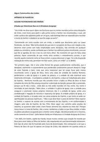 Alguns Testemunhos dos Irmãos
APÊNDICE DE FILADÉLFIA
ALGUNS TESTEMUNHOS DOS IRMÃOS
(Citados por Watchman Nee em A Ortodoxia da Igreja)
"Um irmão me disse que é obvio nas Escrituras que os crentes reunidos juntos como discípulos
de Cristo, eram livres para partir o pão juntos como o Senhor nos encomendou; e que, até
onde a prática dos apóstolos pode ser um guia, cada domingo deve ser separado para recordar
a morte do Senhor e obedecer ao que Ele exigiu ao partir".
"Caminhando em certa ocasião com um irmão, a medida que descíamos pela rua Lower
Pembroke, me disse: ‘Não tenho dúvida de que este é o propósito de Deus com relação a nós,
devemos estar juntos com toda simplicidade como discípulos, não servindo em qualquer
púlpito ou ministério, senão confiando que o Senhor nos edificará juntos ministrando, uma vez
que Ele se agradou de nós e nos viu com bons olhos’. No momento em que ele falou estas
palavras, fiquei convencido de que minha alma recebeu o entendimento correto, e que
recordo aquele momento como se fosse ontem, e posso descrever o lugar. Foi o dia da grande
revelação de minha vida, permitam-me falar assim, como um irmão". (J. G. Bellet)
"Em primeiro lugar, não é uma união formal dos grupos publicamente conhecidos, que é
desejável; realmente é surpreendente que ponderados protestantes possam desejá-la: longe
de estar fazendo o bem, creio que seria impossível que tal corpo fosse pelo menos
reconhecido como a Igreja de Deus. Seria uma cópia de unidade da Católica Romana;
perderíamos a vida da Igreja e o poder da palavra, e a unidade da vida espiritual seria
totalmente eliminada... A verdadeira unidade é a do Espírito, e deve ser trabalhada pelo obrar
do Espírito... Nenhuma reunião que não conceba incluir a todos os filhos de Deus na base
completa do reino do Filho alcança encontrar a plenitude da benção, porque não a contempla,
porque sua fé não a inclui... onde dois ou três estão reunidos em Seu nome, Seu nome é
recordado ali para benção..."Além disso, a unidade é a glória da Igreja; mas a unidade para
assegurar e promover nossos próprios interesses não é a unidade da Igreja, senão uma
confederação e negação da natureza e esperança da Igreja. A unidade própria da Igreja, é a
unidade do Espírito, e só pode estar nas coisas próprias do Espírito, e por tanto só pode ser
aperfeiçoada nas pessoas espirituais..." Mas o que deve fazer o povo do Senhor? Deve esperar
no Senhor, e esperar de acordo com o ensinamento de Seu Espírito, e em conformidade à
imagem, pela vida do Espírito, de Seu Filho. Deve seguir seu caminho pelas pisadas do
rebanho, se quiserem saber onde o bom Pastor alimenta Seu rebanho ao meio dia"."Porque
nossa mesa é a mesa do Senhor, não a nossa, recebemos a todos os que Deus recebe, a todos
os pobres pecadores escapando para o Senhor como refugio, não descansando em si mesmos,
senão somente em Cristo". (John Nelson Darby em A Natureza e a Unidade da Igreja de Cristo.)
" Em 1825, Em Dublin, capital da Irlanda, houve muitos crentes cujo coração foi movido por
Deus para amar todos os filhos do Senhor, não importando em qual denominação estivessem.
Este tipo de amor não foi frustrado pelo muro da denominação. Eles começaram a ver que a
Palavra de Deus diz que há apenas um Corpo de Cristo, não obstante em quantas seitas os

 
