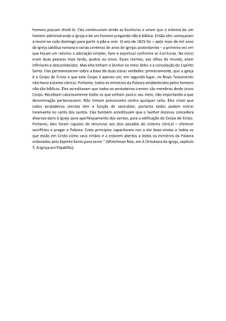 homens possam dividi-lo. Eles continuaram lendo as Escrituras e viram que o sistema de um
homem administrando a igreja e de um homem pregando não é bíblico. Então eles começaram
a reunir-se cada domingo para partir o pão e orar. O ano de 1825 foi – após mais de mil anos
de igreja católica romana e varias centenas de anos de igrejas protestantes – a primeira vez em
que houve um retorno à adoração simples, livre e espiritual conforme as Escrituras. No início
eram duas pessoas mais tarde, quatro ou cinco. Esses crentes, aos olhos do mundo, eram
inferiores e desconhecidos. Mas eles tinham o Senhor no meio deles e a consolação do Espírito
Santo. Eles permaneceram sobre a base de duas claras verdades: primeiramente, que a igreja
é o Corpo de Cristo e que este Corpo é apenas um; em segundo lugar, no Novo Testamento
não havia sistema clerical. Portanto, todos os ministros da Palavra estabelecidos pelos homens
não são bíblicos. Eles acreditavam que todos os verdadeiros crentes são membros deste único
Corpo. Recebiam calorosamente todos os que vinham para o seu meio, não importando a que
denominação pertencessem. Não tinham preconceito contra qualquer seita. Eles criam que
todos verdadeiros crentes têm a função de sacerdote; portanto todos podem entrar
livremente no santo dos santos. Eles também acreditavam que o Senhor Ascenso concedera
diversos dons à igreja para aperfeiçoamento dos santos, para a edificação do Corpo de Cristo.
Portanto, eles foram capazes de renunciar aos dois pecados do sistema clerical – oferecer
sacrifícios e pregar a Palavra. Estes princípios capacitaram-nos a dar boas-vindas a todos os
que estão em Cristo como seus irmãos e a estarem abertos a todos os ministros da Palavra
ordenados pelo Espírito Santo para servir.".(Watchman Nee, em A Ortodoxia da Igreja, capítulo
7, A Igreja em Filadélfia).

 