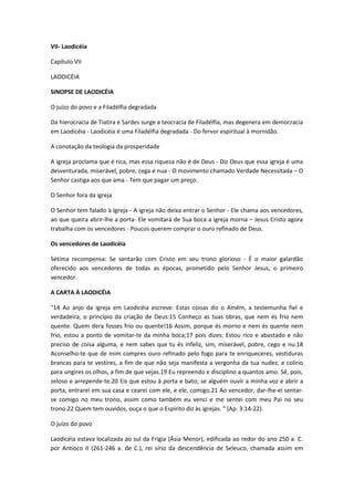 VII- Laodicéia
Capítulo VII
LAODICÉIA
SINOPSE DE LAODICÉIA
O juízo do povo e a Filadélfia degradada
Da hierocracia de Tiatira e Sardes surge a teocracia de Filadélfia, mas degenera em democracia
em Laodicéia - Laodicéia é uma Filadélfia degradada - Do fervor espiritual à mornidão.
A conotação da teologia da prosperidade
A igreja proclama que é rica, mas essa riqueza não é de Deus - Diz Deus que essa igreja é uma
desventurada, miserável, pobre, cega e nua - O movimento chamado Verdade Necessitada – O
Senhor castiga aos que ama - Tem que pagar um preço.
O Senhor fora da igreja
O Senhor tem falado à Igreja - A igreja não deixa entrar o Senhor - Ele chama aos vencedores,
ao que queira abrir-lhe a porta- Ele vomitará de Sua boca a igreja morna – Jesus Cristo agora
trabalha com os vencedores - Poucos querem comprar o ouro refinado de Deus.
Os vencedores de Laodicéia
Sétima recompensa: Se sentarão com Cristo em seu trono glorioso - É o maior galardão
oferecido aos vencedores de todas as épocas, prometido pelo Senhor Jesus, o primeiro
vencedor.
A CARTA À LAODICÉIA
"14 Ao anjo da igreja em Laodicéia escreve: Estas coisas diz o Amém, a testemunha fiel e
verdadeira, o princípio da criação de Deus:15 Conheço as tuas obras, que nem és frio nem
quente. Quem dera fosses frio ou quente!16 Assim, porque és morno e nem és quente nem
frio, estou a ponto de vomitar-te da minha boca;17 pois dizes: Estou rico e abastado e não
preciso de coisa alguma, e nem sabes que tu és infeliz, sim, miserável, pobre, cego e nu.18
Aconselho-te que de mim compres ouro refinado pelo fogo para te enriqueceres, vestiduras
brancas para te vestires, a fim de que não seja manifesta a vergonha da tua nudez, e colírio
para ungires os olhos, a fim de que vejas.19 Eu repreendo e disciplino a quantos amo. Sê, pois,
zeloso e arrepende-te.20 Eis que estou à porta e bato; se alguém ouvir a minha voz e abrir a
porta, entrarei em sua casa e cearei com ele, e ele, comigo.21 Ao vencedor, dar-lhe-ei sentarse comigo no meu trono, assim como também eu venci e me sentei com meu Pai no seu
trono.22 Quem tem ouvidos, ouça o que o Espírito diz às igrejas. " (Ap. 3:14-22).
O juízo do povo
Laodicéia estava localizada ao sul da Frigia (Ásia Menor), edificada ao redor do ano 250 a. C.
por Antíoco II (261-246 a. de C.), rei sírio da descendência de Seleuco, chamada assim em

 