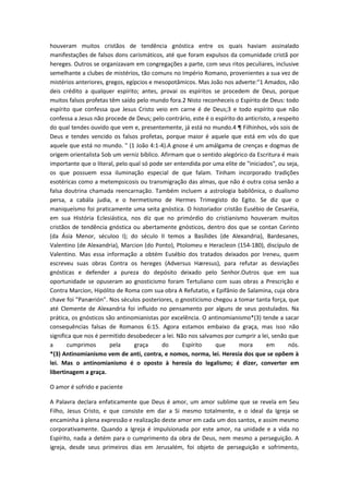 houveram muitos cristãos de tendência gnóstica entre os quais haviam assinalado
manifestações de falsos dons carismáticos, até que foram expulsos da comunidade cristã por
hereges. Outros se organizavam em congregações a parte, com seus ritos peculiares, inclusive
semelhante a clubes de mistérios, tão comuns no Império Romano, provenientes a sua vez de
mistérios anteriores, gregos, egípcios e mesopotâmicos. Mas João nos adverte:"1 Amados, não
deis crédito a qualquer espírito; antes, provai os espíritos se procedem de Deus, porque
muitos falsos profetas têm saído pelo mundo fora.2 Nisto reconheceis o Espírito de Deus: todo
espírito que confessa que Jesus Cristo veio em carne é de Deus;3 e todo espírito que não
confessa a Jesus não procede de Deus; pelo contrário, este é o espírito do anticristo, a respeito
do qual tendes ouvido que vem e, presentemente, já está no mundo.4 ¶ Filhinhos, vós sois de
Deus e tendes vencido os falsos profetas, porque maior é aquele que está em vós do que
aquele que está no mundo. " (1 João 4:1-4).A gnose é um amálgama de crenças e dogmas de
origem orientalista Sob um verniz bíblico. Afirmam que o sentido alegórico da Escritura é mais
importante que o literal, pelo qual só pode ser entendida por uma elite de "iniciados", ou seja,
os que possuem essa iluminação especial de que falam. Tinham incorporado tradições
esotéricas como a metempsicosis ou transmigração das almas, que não é outra coisa senão a
falsa doutrina chamada reencarnação. Também incluem a astrologia babilônica, o dualismo
persa, a cabála judia, e o hermetismo de Hermes Trimegisto do Egito. Se diz que o
maniqueísmo foi praticamente uma seita gnóstica. O historiador cristão Eusébio de Cesaréia,
em sua História Eclesiástica, nos diz que no primórdio do cristianismo houveram muitos
cristãos de tendência gnóstica ou abertamente gnósticos, dentro dos que se contan Cerinto
(da Ásia Menor, séculoo I); do século II temos a Basílides (de Alexandria), Bardesanes,
Valentino (de Alexandria), Marcion (do Ponto), Ptolomeu e Heracleon (154-180), discípulo de
Valentino. Mas essa informação a obtém Eusébio dos tratados deixados por Ireneu, quem
escreveu suas obras Contra os hereges (Adversus Hæresus), para refutar as desviações
gnósticas e defender a pureza do depósito deixado pelo Senhor.Outros que em sua
oportunidade se opuseram ao gnosticismo foram Tertuliano com suas obras a Prescrição e
Contra Marcion, Hipólito de Roma com sua obra A Refutatio, e Epifânio de Salamina, cuja obra
chave foi "Panærión". Nos séculos posteriores, o gnosticismo chegou a tomar tanta força, que
até Clemente de Alexandria foi influido no pensamento por alguns de seus postulados. Na
prática, os gnósticos são antinomianistas por excelência. O antinomianismo*(3) tende a sacar
consequências falsas de Romanos 6:15. Agora estamos embaixo da graça, mas isso não
significa que nos é permitido desobedecer a lei. Não nos salvamos por cumprir a lei, senão que
a
cumprimos
pela
graça
do
Espírito
que
mora
em
nós.
*(3) Antinomianismo vem de anti, contra, e nomos, norma, lei. Heresia dos que se opõem à
lei. Mas o antinomianismo é o oposto à heresia do legalismo; é dizer, converter em
libertinagem a graça.
O amor é sofrido e paciente
A Palavra declara enfaticamente que Deus é amor, um amor sublime que se revela em Seu
Filho, Jesus Cristo, e que consiste em dar a Si mesmo totalmente, e o ideal da Igreja se
encaminha à plena expressão e realização deste amor em cada um dos santos, e assim mesmo
corporativamente. Quando a Igreja é impulsionada por este amor, na unidade e a vida no
Espírito, nada a detém para o cumprimento da obra de Deus, nem mesmo a perseguição. A
igreja, desde seus primeiros dias em Jerusalém, foi objeto de perseguição e sofrimento,

 