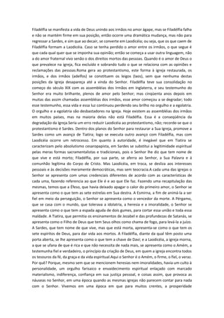 Filadélfia se manifesta a vida de Deus unindo aos irmãos no amor ágape, mas se Filadélfia falha
e não se mantém firme em sua posição, então ocorre uma dramática mudança, mas não para
regressar a Sardes, e sim que ao decair, se converte em Laodicéia; ou seja, que os que caem de
Filadélfia formam a Laodicéia. Caso se tenha perdido o amor entre os irmãos, o que segue é
que cada qual quer que se imponha sua opinião; então se começa a usar outra linguagem, não
a do amor fraternal vivo senão o dos direitos mortos das pessoas. Quando é o amor de Deus o
que prevalece na igreja, fica excluído e sobrando tudo o que se relaciona com as opiniões e
reclamações das pessoas.Roma gera ao protestantismo, este forma à igreja restaurada, os
irmãos, e dos irmãos (adelfos) se constituem os leigos (laos), sem que nenhuma destas
posições da Igreja desapareça até a vinda do Senhor. Filadélfia teve sua consolidação no
começo do século XIX com as assembléias dos Irmãos em Inglaterra, e seu testemunho do
Senhor era muito brilhante, plenos de amor pelo Senhor; mas cinqüenta anos depois em
muitas das assim chamadas assembléias dos irmãos, esse amor começou a se degradar; todo
esse testemunho, essa vida e essa luz continuou perdendo seu brilho no orgulho e a egolatria.
O orgulho e a egolatria são desbastadores na Igreja. Hoje existem as assembléias dos irmãos
em muitos países, mas na maioria delas não está Filadélfia. Essa é a conseqüência da
degradação da Igreja.Seria um erro reduzir Laodicéia ao protestantismo, não; recorde-se que o
protestantismo é Sardes. Dentro dos planos do Senhor para restaurar a Sua Igreja, promove a
Sardes como um avanço de Tiatira; logo se executa outro avanço com Filadélfia, mas com
Laodicéia ocorre um retrocesso. Em quanto à autoridade, é inegável que em Tiatira se
caracterizam pelo absolutismo cesaropapista, em Sardes se substitui a legitimidade espiritual
pelas meras formas sacramentalistas e tradicionais, pois o Senhor lhe diz que tem nome de
que vive e está morto; Filadélfia, por sua parte, se aferra ao Senhor, a Sua Palavra e á
comunhão legítima do Corpo de Cristo. Mas Laodicéia, em troca, se desliza aos interesses
pessoais e às decisões meramente democráticas, mas sem teocracia.A cada uma das igrejas o
Senhor se apresenta com umas credenciais diferentes de acordo com as características de
cada uma, fazendo referencia ao que Ele é e ao que Ele faz. Fazendo uma recapitulação das
mesmas, temos que a Éfeso, que havia deixado apagar o calor do primeiro amor, o Senhor se
apresenta como o que tem as sete estrelas em Sua destra. A Esmirna, a fim de animá-la a ser
fiel em meio da perseguição, o Senhor se apresenta como o vencedor da morte. A Pérgamo,
que se casa com o mundo, que tolerava a idolatria, a heresia e a imoralidade, o Senhor se
apresenta como o que tem a espada aguda de dois gumes, para cortar essa união e toda essa
maldade. A Tiatira, que permitia os ensinamentos de Jezabel e das profundezas de Satanás, se
apresenta como o Filho de Deus que tem Seus olhos como chama de fogo, para levá-la a juízo.
A Sardes, que tem nome de que vive, mas que está morta, apresenta-se como o que tem os
sete espíritos de Deus, para dar vida aos mortos. A Filadélfia, diante da qual têm posto uma
porta aberta, se lhe apresenta como o que tem a chave de Davi; e a Laodicéia, a igreja morna,
a que se ufana de que é rica e que não necessita de nada mais, se apresenta como o Amém, a
testemunha fiel e verdadeiro, o princípio da criação de Deus, em quem a igreja encontra todos
os tesouros da fé, da graça e da vida espiritual.Aqui o Senhor é o Amém, o firme, o fiel, o veraz.
Por quê? Porque, mesmo sem que se mencionem heresias nem imoralidades, havia um culto à
personalidade, um orgulho farisaico e envaidecimento espiritual enlaçado com marcado
materialismo, indiferença, confiança em sua justiça pessoal, e coisas assim, que provoca as
náuseas no Senhor, em uma época quando as mesmas igrejas não parecem contar para nada
com o Senhor. Vivemos em uma época em que para muitos crentes, a prosperidade

 