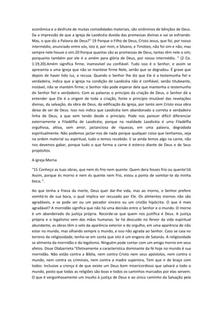 econômica e o desfrute de muitas comodidades materiais, são sinônimos de bênçãos de Deus.
Da a impressão de que a igreja de Laodicéia duvida das promessas divinas e vai se esfriando.
Mas, o que diz a Palavra de Deus?" 19 Porque o Filho de Deus, Cristo Jesus, que foi, por nosso
intermédio, anunciado entre vós, isto é, por mim, e Silvano, e Timóteo, não foi sim e não; mas
sempre nele houve o sim.20 Porque quantas são as promessas de Deus, tantas têm nele o sim;
porquanto também por ele é o amém para glória de Deus, por nosso intermédio. " (2 Co.
1:19,20).Amém significa firme, inamovível ou confiável. Tudo isso é o Senhor, e assim se
apresenta a uma igreja que não se manteve firme Nele, senão que se degradou. É grave que
depois de haver tido luz, a recusa. Quando o Senhor lhe diz que Ele é a testemunha fiel e
verdadeira, indica que a igreja na condição de Laodicéia não é confiável, senão titubeante,
instável, não se mantém firme; o Senhor não pode esperar dela que mantenha o testemunho
do Senhor fiel e verdadeiro. Com as palavras o princípio da criação de Deus, o Senhor dá a
entender que Ele é a origem de toda a criação, fonte e princípio imutável das revelações
divinas, da salvação, da obra de Deus, da edificação da Igreja, por tanto sem Cristo essa obra
deixa de ser de Deus. Isso nos indica que Laodicéia tem abandonado a correta e verdadeira
linha de Deus, a que vem tendo desde o princípio. Pode nos parecer difícil diferenciar
externamente a Filadélfia de Laodicéia; porque na realidade Laodicéia é uma Filadélfia
orgulhosa, altiva, sem amor, jactanciosa de riquezas, em uma palavra, degradada
espiritualmente. Não podemos jactar-nos de nada porque qualquer coisa que tenhamos, seja
na ordem material ou espiritual, tudo o temos recebido. E se ainda temos algo na carne, não
nos devemos gabar, porque tudo o que forma a carne é esterco diante de Deus e de Seus
propósitos.
A igreja Morna
"15 Conheço as tuas obras, que nem és frio nem quente. Quem dera fosses frio ou quente!16
Assim, porque és morno e nem és quente nem frio, estou a ponto de vomitar-te da minha
boca; ".
Ao que tenha a frieza da morte, Deus quer dar-lhe vida, mas ao morno, o Senhor prefere
vomitá-lo de sua boca, o qual implica ser recusado por Ele. Os alimentos mornos não são
agradáveis, e se pode ser ou um pecador sincero ou um cristão hipócrita. O que é mais
agradável? A mornidão significa que não há uma decisão entre o Senhor e o mundo. O morno
é um abandeirado da justiça própria. Recorde-se que quem nos justifica é Deus. A justiça
própria e o legalismo vem das mãos humanas. Se há descuido no fervor da vida espiritual
abundante, as obras têm o selo da aparência exterior e do orgulho, em uma aparência de não
estar no mundo, mas olhando sempre o mundo, e isso não agrada ao Senhor. Caso se caia no
terreno da religiosidade, tenha-se em conta que isto é um engano de Satanás. A religiosidade
se alimenta da mornidão e do legalismo. Ninguém pode contar com um amigo morno em seus
afetos. Disse Olabarrieta:"Efetivamente a característica dominante da fé hoje no mundo é sua
mornidão. Não estão contra a Bíblia, nem contra Cristo nem seus apóstolos, nem contra o
mundo, nem contra os criminais, nem contra a madre superiora, Tem que ir de braço com
todos: Inclusive a crença é de que existe um Deus bom misericordioso que salvará a todo o
mundo, posto que todas as religiões são boas e todos os caminhos marcados por elas servem.
O que é vergonhosamente um insulto à justiça de Deus e ao único caminho da Salvação pela

 