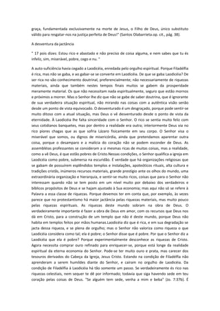 graça, fundamentada exclusivamente na morte de Jesus, o Filho de Deus, único substituto
válido para resgatar-nos na justiça perfeita de Deus!" (Santos Olabarrieta.op. cit., pág. 38).
A desventura da jactância
" 17 pois dizes: Estou rico e abastado e não preciso de coisa alguma, e nem sabes que tu és
infeliz, sim, miserável, pobre, cego e nu. "
A auto-suficiência havia cegado a Laodicéia, enredada pelo orgulho espiritual. Porque Filadélfia
é rica, mas não se gaba, e ao gabar-se se converte em Laodicéia. De que se gaba Laodicéia? De
ser rica no vão conhecimento doutrinal, preferencialmente; não necessariamente de riquezas
materiais, ainda que também nestes tempos finais muitos se gabem da prosperidade
meramente material. Os que não necessitam nada espiritualmente, seguro que estão mornos
e próximos a morrer. Mas o Senhor lhe diz que não se gabe de saber doutrina, que é ignorante
de sua verdadeira situação espiritual, não mirando nas coisas com a autêntica visão senão
desde um ponto de vista equivocado. O desventurado é um desgraçado, porque pode sentir-se
muito ditoso com a atual situação, mas Deus o vê desventurado desde o ponto de vista da
eternidade. À Laodicéia lhe falta sinceridade com o Senhor. O rico se sentia muito feliz com
seus cotidianos banquetes, mas por dentro a realidade era outra; interiormente Deus via no
rico piores chagas que as que sofria Lázaro fisicamente em seu corpo. O Senhor visa o
miserável que somos, ou dignos de misericórdia, ainda que pretendamos aparentar outra
coisa, porque o desamparo e a malícia do coração não se podem esconder de Deus. As
assembléias professantes se consideram a si mesmas ricas de muitas coisas, mas a realidade,
como a vê Deus, é que estão pobres de Cristo.Nessas condições, o Senhor qualifica a igreja em
Laodicéia como pobre, submersa na escuridão. É verdade que há organizações religiosas que
se gabam de possuírem esplêndidos templos e instalações, apoteóticos rituais, alta cultura e
tradições cristãs, inúmeros recursos materiais, grande prestígio ante os olhos do mundo, uma
extraordinária organização e hierarquia, e sentir-se muito ricos, coisas que para o Senhor não
interessam quando não se tem posto em um nível muito por debaixo dos verdadeiros e
bíblicos propósitos de Deus e se hajam ajustado à Sua economia; mas aqui não só se refere à
Palavra a essa classe de riquezas. Porque devemos ter em conta que, por exemplo, às vezes
parece que no protestantismo há maior jactância pelas riquezas materiais, mas muito pouco
pelas riquezas espirituais. As riquezas deste mundo sobram na obra de Deus. O
verdadeiramente importante é fazer a obra de Deus em amor, com os recursos que Deus nos
dá em Cristo, para a construção de um templo que não é deste mundo, porque Deus não
habita em templos feitos por mãos humanas.Laodicéia diz que é rica, e em sua degradação se
jacta dessa riqueza, e se plena de orgulho; mas o Senhor não valoriza como riqueza o que
Laodicéia considera como tal; ela é pobre; o Senhor disse que é pobre. Por que o Senhor diz a
Laodicéia que ela é pobre? Porque experimentalmente desconhece as riquezas de Cristo.
Agora necessita comprar ouro refinado para enriquecer-se, porque está longe da realidade
espiritual da eterna economia do Senhor. Pode-se ter muito ouro e prata, mas carecer dos
tesouros derivados do Cabeça da Igreja, Jesus Cristo. Estando na condição de Filadélfia não
aprenderam a serem humildes diante do Senhor, e caíram no orgulho de Laodicéia. Da
condição de Filadélfia à Laodicéia há tão somente um passo. Se verdadeiramente és rico nas
riquezas celestiais, nem sequer te dê por informado; todavia que siga havendo sede em teu
coração pelas coisas de Deus. "Se alguém tem sede, venha a mim e beba" (Jo. 7:37b). É

 