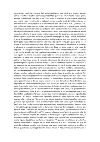 recomenda a Laodicéia a comprar Dele vestiduras brancas para cobrir-se, e isto tem que ver
com a conduta ou as obras aprovadas pelo Senhor, quando o Senhor mesmo vive na Igreja.
Quando tu és filho de Deus pela fé em Cristo Jesus, és revestido de Cristo, mas é necessário
que essa fé e esse revestimento se traduzam em tua conduta, a vida de Cristo em ti, que se
realizem as boas obras preparadas de antemão por Deus (cfr. Gálatas 3:26,27; Efésios 2:10),
que realizes as obras com um motivo puro. A mesma experiência te ensinará que quando
creste fostes revestido de Cristo, Sua justiça te cobriu objetivamente; mas em teu andar com
Ele de pronto sentes que estás nu, que Cristo não é ainda uma vivencia subjetiva em ti; então
necessitas cobrir-te de outro tipo de vestiduras, por meio dos quais tu possas experimentar a
Cristo, expressa-lo por meio de teu ser, e para isso deves pagar um preço.Também, recomenda
à igreja degradada que ponha em seus olhos colírio para que veja, mas somente o Espírito
Santo pode ungir; então este colírio é a revelação do Espírito Santo, para que a igreja não se
baseie só no conhecimentos doutrinal. Muitos destes conhecimentos impedem de se perceber
a adequada e necessária revelação do Espírito de Deus, e a igreja entra em uma etapa de
cegueira. "20 E vós possuís unção que vem do Santo e todos tendes conhecimento 27 Quanto
a vós outros, a unção que dele recebestes permanece em vós, e não tendes necessidade de
que alguém vos ensine; mas, como a sua unção vos ensina a respeito de todas as coisas, e é
verdadeira, e não é falsa, permanecei nele, como também ela vos ensinou. " (1 Jo 2:20,27). O
colírio é o Espírito da unção. O elemento sobrenatural da vida cristã é ter visão espiritual;
perdê-la significa cegueira, incerteza, derrota. A vida do crente não depende das prescrições e
os legalismos de seu sistema religioso. A vida espiritual normal é sempre, deve ser sempre,
sobrenatural; mas é quando o crente tem recebido visão espiritual. Se não há visão espiritual,
ou caso tenha se perdido essa visão, não há sobrenaturalidade, só há religiosidade. Se o crente
chega a receber visão sobrenatural e depois a perde, chega à condição de Laodicéia. Por
exemplo, uma pessoa pode ser muito zelosa de suas tradições religiosas, mas esse "zelo" pelas
coisas de Deus o mantém preso na cegueira. Só quando Deus o ilumina espiritualmente, é
como poder inteirar-se de sua própria cegueira. É o caso de Saulo de Tarso. Era tanta sua
cegueira e seu zelo por sua religião judia e suas instituições ancestrais, que havia crido ser seu
dever fazer muitas coisas contra o nome de Jesus de Nazaré. O crente com visão espiritual vive
em lugares celestiais, que é a esfera sobrenatural da Igreja com Cristo, e o que perde essa
visão sobrenatural, desce à terra, ao puramente religioso, e em sua cegueira enterra seu
talento.Não agrada ao Senhor que o louvem ou o sirvam levados pelas exigências legalistas dos
religiosos. As "missas" perdem todo significado quando há visão espiritual. Tudo começa
quando o Pai revela a Seu Filho em ti, e isso sucede quando o Pai abre teus olhos espirituais
para que vejas a glória do Senhor, e em teu legítimo andar com Cristo sejam inúteis todas as
fabricadas "leis" cristãs, encaminhadas a um aparente e artificial andar piedoso, externo, vazio
e até hipócrita, porque as aparências costumam ser enganosas. Devemos pedir ao Senhor que
Ele nos revele. A respeito há três citações bíblicas, entre outras, que me chamam muito a
atenção. Lemos em Efésios 1:17-18:" 17 para que o Deus de nosso Senhor Jesus Cristo, o Pai da
glória, vos conceda espírito de sabedoria e de revelação no pleno conhecimento dele,18
iluminados os olhos do vosso coração, para saberdes qual é a esperança do seu chamamento,
qual a riqueza da glória da sua herança nos santos ".A que nos tem chamado o Senhor? A
sermos conformados à imagem de Seu Filho. Romanos 8:29 diz: " Porquanto aos que de
antemão conheceu, também os predestinou para serem conformes à imagem de seu Filho, a
fim de que ele seja o primogênito entre muitos irmãos. ". Não podemos ser conformados à

 