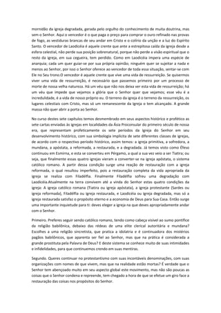 mornidão da igreja degradada, gerada pelo orgulho do conhecimento de muita doutrina, mas
sem o Senhor. Aqui o vencedor é o que paga o preço para comprar o ouro refinado nas provas
de fogo, as vestiduras brancas de seu andar em Cristo e o colírio da unção e a luz do Espírito
Santo. O vencedor de Laodicéia é aquele crente que ante a estrepitosa caída da igreja desde a
esfera celestial, não perde sua posição sobrenatural, porque não perde a visão espiritual que o
resto da igreja, em sua cegueira, tem perdido. Como em Laodicéia impera uma espécie de
anarquia; cada um quer guiar-se por sua própria opinião; ninguém quer se sujeitar a nada e
menos ao Senhor, por isso o Senhor oferece ao vencedor de toda essa situação, sentar-se com
Ele no Seu trono.O vencedor é aquele crente que vive uma vida de ressurreição. Se quisermos
viver uma vida de ressurreição, é necessário que passemos primeiro por um processo de
morte de nossa velha natureza. Há um véu que não nos deixa ver esta vida de ressurreição; há
um véu que impede que vejamos a glória que o Senhor quer que vejamos; esse véu é a
incredulidade, é a vida de nosso próprio eu. O terreno da igreja é o terreno da ressurreição, os
lugares celestiais com Cristo, mas só um remanescente da Igreja o tem alcançado. A grande
massa não quer abrir a porta ao Senhor.
No curso destes sete capítulos temos desmembrado em seus aspectos histórico e profético as
sete cartas enviadas às igrejas em localidades da Ásia Proconsular do primeiro século de nossa
era, que representam profeticamente os sete períodos da Igreja do Senhor em seu
desenvolvimento histórico, com sua simbologia implícita de sete diferentes classes de igrejas,
de acordo com o respectivo período histórico, assim temos: a igreja primitiva, a sofredora, a
mundana, a apóstata, a reformada, a restaurada, e a degradada. Já temos visto como Éfeso
continuou em Esmirna, e esta se converteu em Pérgamo, a qual a sua vez veio a ser Tiatira; ou
seja, que finalmente essas quatro igrejas vieram a converter-se na igreja apóstata, o sistema
católico romano. A partir dessa condição surge uma reação de restauração com a igreja
reformada, o qual resultou imperfeito, pois a restauração completa da vida apropriada da
igreja se realiza com Filadélfia. Finalmente Filadélfia sofreu uma degradação com
Laodicéia.Atualmente na terra convivem até a vinda do Senhor estas quatro condições da
igreja: A igreja católico romana (Tiatira ou igreja apóstata), a igreja protestante (Sardes ou
igreja reformada), Filadélfia ou igreja restaurada, e Laodicéia ou igreja degradada, mas só a
igreja restaurada satisfaz o propósito eterno e a economia de Deus para Sua Casa. Então surge
uma importante inquietude para ti: deves eleger a igreja na que deves apropriadamente andar
com o Senhor.
Primeiro. Preferes seguir sendo católico romano, tendo como cabeça visível ao sumo pontífice
da religião babilônica, debaixo das rédeas de uma elite clerical autoritária e mundana?
Escolhes a uma religião sincretista, que pratica a idolatria e é continuadora dos mistérios
pagãos babilônicos, que aparenta ser fiel ao Senhor, mas que na prática é considerada a
grande prostituta pela Palavra de Deus? E deste sistema se conhece muito de suas intimidades
e infidelidades, para que continuemos crendo em suas mentiras.
Segundo. Queres continuar no protestantismo com suas incontáveis denominações, com suas
organizações com nomes de que vivem, mas que na realidade estão mortas? É verdade que o
Senhor tem abençoado muito em seu aspecto global este movimento, mas não são poucas as
coisas que o Senhor condena e repreende, tem chegado a hora de que se efetue um giro face a
restauração das coisas nos propósitos do Senhor.

 