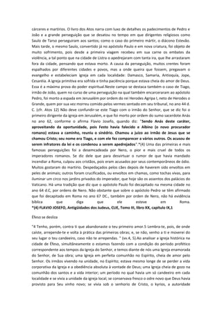 cárceres e martírios. O livro dos Atos narra com luxo de detalhes os padecimentos de Pedro e
João e a grande perseguição que se desatou no tempo em que dirigentes religiosos como
Saulo de Tarso perseguiram aos santos; como o caso do primeiro mártir, o diácono Estevão.
Mais tarde, o mesmo Saulo, convertido já no apóstolo Paulo e em nova criatura, foi objeto de
muito sofrimento, pois desde a primeira viagem recebeu em sua carne os embates da
violência, a tal ponto que na cidade de Listra o apedrejaram com tanta ira, que lhe arrastaram
fora da cidade, pensando que estava morto. A causa da perseguição, muitos crentes foram
espalhados por diferentes cidades e povos, mas a onde queira que fossem, pregavam o
evangelho e estabeleciam igreja em cada localidade: Damasco, Samaria, Antioquía, Jope,
Cesaréia. A igreja primitiva era sofrida e tinha paciência porque estava cheia do amor de Deus.
Essa é a máxima prova do poder espiritual.Neste campo se destaca também o caso de Tiago,
irmão de João, quem no curso de uma perseguição na qual também encarceraram ao apóstolo
Pedro, foi morto a espada em Jerusalém por ordem do rei Herodes Agripa I, neto de Herodes o
Grande, quem por sua vez morreu comido pelos vermes sentado em seu tribunal, no ano 44 d.
C. (cfr. Atos 12) Não deve confundir-se este Tiago com o irmão do Senhor, que se diz foi o
primeiro dirigente da igreja em Jerusalém, e que foi morto por ordem do sumo sacerdote Anás
no ano 62, conforme o afirma Flavio Josefo, quando diz: "Sendo Anás deste caráter,
aproveitando da oportunidade, pois Festo havia falecido e Albino (o novo procurador
romano) estava a caminho, reuniu o sinédrio. Chamou a juizo ao irmão de Jesus que se
chamou Cristo; seu nome era Tiago, e com ele fez comparecer a vários outros. Os acusou de
serem infratores da lei e os condenou a serem apedrejados".*(4) Uma das primeiras e mais
famosas perseguições foi a desemcadeada por Nero, o pior e mais cruel de todos os
imperadores romanos. Se diz dele que para desvirtuar o rumor de que havia mandado
incendiar a Roma, culpou aos cristãos, pois eram acusados por seus contemporâneos de ódio.
Muitos gostaram do martírio. Despedaçados pelos cães depois de haverem sido envoltos em
peles de animais; outros foram crucificados, ou envoltos em chamas, como tochas vivas, para
iluminar um circo nos jardins privados do imperador, que hoje são os assentos dos palácios do
Vaticano. Há uma tradição que diz que o apóstolo Paulo foi decapitado na mesma cidade no
ano 64 d.C, por ordens de Nero. Não obstante que sobre o apóstolo Pedro se têm afirmado
que foi decapitado em Roma no ano 67 DC., também por orden de Nero, não há evidência
bíblica
que
diga
que
ele
esteve
em
Roma.
*(4) FLAVIO JOSEFO, Antigüidades dos Judeus, CLIE, Tomo III, libro XX, capítulo IX,1
Éfeso se desliza
"4 Tenho, porém, contra ti que abandonaste o teu primeiro amor.5 Lembra-te, pois, de onde
caíste, arrepende-te e volta à prática das primeiras obras; e, se não, venho a ti e moverei do
seu lugar o teu candeeiro, caso não te arrependas. " (vv.4, 5).Ao analisar a igreja histórica na
cidade de Éfeso, simultâneamente o estamos fazendo com a condição do período profético
correspondente aos tempos da Igreja do Senhor, e temos diante de nós uma Igreja enamorada
do Senhor, de Sua obra; uma Igreja em perfeita comunhão no Espírito, cheia de amor pelo
Senhor. Os irmãos vivendo na unidade, no Espírito; estava mesmo longe de se perder a vida
corporativa da Igreja e a obediência absoluta à vontade de Deus; uma Igreja cheia de gozo na
comunhão dos santos e a vida interior; um período no qual havia um só candeeiro em cada
localidade e se vivia a unidade da igreja local; se conservava fresco o odre novo que Deus havia
provisto para Seu vinho novo; se vivia sob o senhorio de Cristo, o kyrios, a autoridade

 