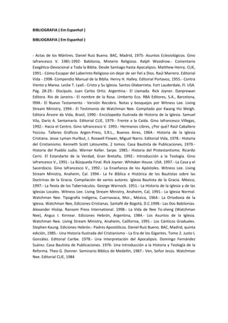 BIBLIOGRAFIA ( Em Espanhol )
BIBLIOGRAFIA ( Em Espanhol )
- Actas de los Mártires. Daniel Ruíz Bueno. BAC, Madrid, 1975- Asuntos Eclesiológicos. Gino
Iafrancesco V. 1981-1992- Babilonia, Misterio Religioso. Ralph Woodrow.- Comentario
Exegético-Devocional a Toda la Biblia. Desde Santiago hasta Apocalipsis. Matthew Henry. CLIE,
1991.- Cómo Escapar del Laberinto Religioso sin dejar de ser fiel a Dios. Raúl Marrero. Editorial
Vida - 1998- Compendio Manual de la Biblia. Henry H. Halley. Editorial Portavoz, 1955.- Contra
Viento y Marea. Leslie T. Lyall.- Cristo y Su Iglesia. Santos Olabarrieta. Fort Lauderdale, Fl. USA.
Pág. 28-29.- Discípulo. Juan Carlos Ortiz. Argentina.- El Llamado. Rick Joyner. Danprewan
Editora. Río de Janeiro.- El nombre de la Rosa. Umberto Eco. RBA Editores, S.A., Barcelona,
l994.- El Nuevo Testamento - Versión Recobro. Notas y bosquejos por Witness Lee. Living
Stream Ministry, 1994.- El Testimonio de Watchman Nee. Compilado por Kwang Hsi Weigh.
Editora Árvore da Vida, Brasil, 1990.- Enciclopedia Ilustrada de Historia de la Iglesia. Samuel
Vila, Darío A. Santamaría. Editorial CLIE, 1979.- Frente a la Caida. Gino Iafrancesco Villegas,
1992.- Hacia el Centro. Gino Iafrancesco V. 1993.- Hermanos Libres, ¿Por qué? Raúl Caballero
Yoccou. Talleres Gráficos Argen-Press, S.R.L., Buenos Aires, 1964.- Historia de la Iglesia
Cristiana. Jesse Lyman Hurlbut, J. Roswell Flower, Miguel Narro. Editorial Vida, 1978.- Historia
del Cristianismo. Kenneth Scott Latourette, 2 tomos. Casa Bautista de Publicaciones, 1979.Historia del Pueblo Judío. Werner Keller. Sarpe. 1985.- Historia del Protestantismo. Ricardo
Cerni. El Estandarte de la Verdad, Gran Bretaña, 1992.- Introducción a la Teología. Gino
Iafrancesco V., 1991.- La Búsqueda Final. Rick Joyner. Whitaker House. USA. 1997.- La Casa y el
Sacerdocio. Gino Iafrancesco V., 1992.- La Enseñanza de los Apóstoles. Witness Lee. Living
Stream Ministry, Anaheim, Cal. 1994.- La Fe Bíblica e Histórica de los Bautistas sobre las
Doctrinas de la Gracia. Compilación de varios autores. Iglesia Bautista de la Gracia. México,
1997.- La fiesta de los Tabernáculos. George Warnock. 1951.- La Historia de la Iglesia y de las
Iglesias Locales. Witness Lee. Living Stream Ministry, Anaheim, Cal, 1991.- La Iglesia Normal.
Watchman Nee. Tipografía Indígena, Cuernavaca, Mor., México, 1964.- La Ortodoxia de la
Iglesia. Watchman Nee, Ediciones Cristianas. Santafé de Bogotá, D.C.1998.- Las Dos Babilonias.
Alexander Hislop. Ransom Press International. 1998.- La Vida de Nee To-sheng (Watchman
Nee), Angus I. Kinnear. Ediciones Hebrón, Argentina, 1984.- Los Asuntos de la Iglesia.
Watchman Nee. Living Stream Ministry, Anaheim, California, 1991.- Los Cánticos Graduales.
Stephen Kaung. Ediciones Hebrón.- Padres Apostólicos. Daniel Ruíz Bueno. BAC, Madrid, quinta
edición, 1985.- Una Historia Ilustrada del Cristianismo - La Era de los Gigantes. Tomo 2. Justo L
González. Editorial Caribe. 1978.- Una Interpretación del Apocalipsis. Domingo Fernández
Suárez. Casa Bautista de Publicaciones. 1976- Una Introducción a la Historia y Teología de la
Reforma. Theo G. Donner. Seminario Bíblico de Medellín, 1987.- Ven, Señor Jesús. Watchman
Nee. Editorial CLIE, 1984

 