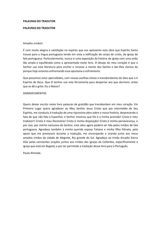 PALAVRAS DO TRADUTOR
PALAVRAS DO TRADUTOR

Amados irmãos!
É com muita alegria e satisfação no espírito que vos apresento esta obra que Espírito Santo
trouxe para a língua portuguesa tendo em vista a edificação do corpo de cristo, da igreja de
fala portuguesa. Particularmente, nunca vi uma exposição da história da igreja com uma visão
tão ampla e equilibrada como a apresentada neste livro. O desejo do meu coração é que o
Senhor use esta literatura para encher e renovar a mente dos Santos e dar-lhes clareza do
porque hoje estamos enfrentando essa apostasia e esfriamento.
Que possamos estar apercebidos, com nossas vasilhas cheias e transbordantes do óleo que o é
Espírito de Deus. Que O Senhor use esta ferramenta para despertar aos que dormem, antes
que se dê o grito: Eis o Noivo!!
AGRADECIMENTOS
Quero deixar escrito neste livro palavras de gratidão que transbordam em meu coração. Em
Primeiro Lugar quero agradecer ao Meu Senhor Jesus Cristo que por intermédio de Seu
Espírito, me conduziu à tradução de uma riquíssima obra sobre a nossa história, desprezando o
fato de que não falo o Espanhol, o Senhor mostrou que Ele é a minha provisão! Cristo é meu
tradutor!! Cristo é meu Dicionário! Cristo é minha disposição! Cristo é minha perseverança, e
por isso, por mérito exclusivo do Senhor, esta obra agora poderá ser lida pelos irmãos de fala
portuguesa. Agradeço também à minha querida esposa Tatiane e minha filha Pâmela, pelo
apoio que me prestaram durante a tradução, me encorajando e orando junto aos meus
amados irmãos da cidade de Alegrete, Rio grande do Sul. Agradeço ao Irmão Arcadio Sierra
Díaz pelas constantes orações juntos aos irmãos das igrejas da Colômbia, especificamente a
igreja que está em Bogotá; e por ter permitido a tradução desse livro para o Português.
Paulo Almeida.

 