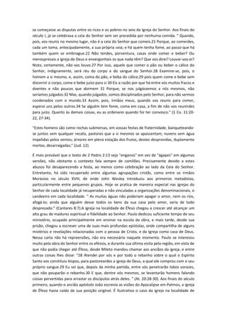 se começasse as disputas entre os ricos e os pobres no seio da Igreja do Senhor. Aos finais do
século I, já se celebrava a ceia do Senhor sem ser precedida por nenhuma comida. " Quando,
pois, vos reunis no mesmo lugar, não é a ceia do Senhor que comeis.21 Porque, ao comerdes,
cada um toma, antecipadamente, a sua própria ceia; e há quem tenha fome, ao passo que há
também quem se embriague.22 Não tendes, porventura, casas onde comer e beber? Ou
menosprezais a igreja de Deus e envergonhais os que nada têm? Que vos direi? Louvar-vos-ei?
Nisto, certamente, não vos louvo.27 Por isso, aquele que comer o pão ou beber o cálice do
Senhor, indignamente, será réu do corpo e do sangue do Senhor.28 Examine-se, pois, o
homem a si mesmo, e, assim, coma do pão, e beba do cálice;29 pois quem come e bebe sem
discernir o corpo, come e bebe juízo para si 30 Eis a razão por que há entre vós muitos fracos e
doentes e não poucos que dormem 31 Porque, se nos julgássemos a nós mesmos, não
seríamos julgados.32 Mas, quando julgados, somos disciplinados pelo Senhor, para não sermos
condenados com o mundo.33 Assim, pois, irmãos meus, quando vos reunis para comer,
esperai uns pelos outros.34 Se alguém tem fome, coma em casa, a fim de não vos reunirdes
para juízo. Quanto às demais coisas, eu as ordenarei quando for ter convosco." (1 Co. 11:2022, 27-34).
"Estes homens são como rochas submersas, em vossas festas de fraternidade, banqueteandose juntos sem qualquer recato, pastores que a si mesmos se apascentam; nuvens sem água
impelidas pelos ventos; árvores em plena estação dos frutos, destes desprovidas, duplamente
mortas, desarraigadas;" (Jud. 12).
É mais provável que o texto de 2 Pedro 2:13 seja "enganos" em vez de "ágapes" em algumas
versões, não obstante o contexto fala sempre de comilões. Precisamente devido a estes
abusos foi desaparecendo a festa, ao menos como celebração ao lado da Ceia do Senhor.
Entretanto, há sido recuperado entre algumas agrupações cristãs, como entre os irmãos
Morávios no século XVIII, de onde John Wesley introduziu aos primeiros metodistas,
particularmente entre pequenos grupos. Hoje se pratica de maneira especial nas igrejas do
Senhor de cada localidade já recuperadas e não vinculadas a organizações denominacionais, o
candeeiro em cada localidade. " As muitas águas não poderiam apagar o amor, nem os rios,
afogá-lo; ainda que alguém desse todos os bens da sua casa pelo amor, seria de todo
desprezado." (Cantares 8:7).A igreja na localidade de Éfeso chegou a crescer até alcançar um
alto grau de madurez espiritual e fidelidade ao Senhor. Paulo dedicou suficiente tempo de seu
ministério, ocupado principalmente em ensinar na escola da obra, e mais tarde, desde sua
prisão, chegou a escrever uma de suas mais profundas epístolas, onde compartilha de alguns
mistérios e revelações relacionadas com a pessoa de Cristo, e da Igreja como casa de Deus.
Nessa carta não há repreensões, não era necessário naquele momento. Paulo se interesou
muito pela obra do Senhor entre os efésios, e durante sua última visita pela região, em vista de
que não podia chegar até Éfeso, desde Mileto mandou chamar aos anciãos da igreja, e entre
outras coisas lhes disse: "28 Atendei por vós e por todo o rebanho sobre o qual o Espírito
Santo vos constituiu bispos, para pastoreardes a igreja de Deus, a qual ele comprou com o seu
próprio sangue.29 Eu sei que, depois da minha partida, entre vós penetrarão lobos vorazes,
que não pouparão o rebanho.30 E que, dentre vós mesmos, se levantarão homens falando
coisas pervertidas para arrastar os discípulos atrás deles. " (At. 20:28-30). Aos finais do século
primeiro, quando o ancião apóstolo João escrevia as visões do Apocalipse em Patmos, a igreja
de Éfeso havia caído de sua posição original. É ilustrativo o caso da igreja na localidade de

 