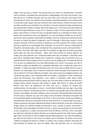 elogios. Para que quer o Senhor uma grande obra sem amor? Se abandonamos o primeiro
amor ao Senhor, é inevitável que sobrevenham as degradações. Sem amor não há vida, e sem
vida não há luz. O Senhor não quer que Sua noiva não o ame, nem quer que esteja morta,
caminhando em trevas. Na medida em que finalizava o período apostólico, iam se temperando
no panorama judeu alguns atos que mudariam por muito tempo a história do povo terreno
que Deus escolheu para manifestar-se e bendizer ao mundo, trazendo consigo consequências
que repercutiriam também na Igreja. Não muito depois que a Terra Santa sucumbiu abaixo do
domínio do Império Romano, no ano 42 a.C, começou a surgir um forte ressentimento entre os
judeus contra Roma, em forma tal que uma geração depois da crucificação do Senhor Jesus,
aquele ódio amadureceu tanto, que degenerou em uma estrondosa rebelião no ano 66 d.C.,
que trouxe como resultado a destruições de cidades e enormes matanças por parte das tropas
romanas ao mando do general Vespasiano, que foi chamado a Roma para ocupar o trono
imperial, deixando à frente do exército na Palestina a seu filho o general Tito. Como as coisas
pioravam, depois de um prolongado sítio, finalmente, no ano 70 d.C., ocorreu a destruição de
Jerusalém e do templo judeu, sob o mandato de Tito, cumprindo-se assim o dito pelo Senhor: "
Ele, porém, lhes disse: Não vedes tudo isto? Em verdade vos digo que não ficará aqui pedra
sobre pedra que não seja derribada. " (Mat. 24:2). Esta profecia do Senhor advertiu aos
irmãos, para que pudessem sair a tempo da cidade antes que sucumbisse, e este feito serviu
para que se rompesse toda relação entre o judaísmo e a Igreja, pois nos primeiros anos, no
Império Romano tinham à Igreja como uma seita a mais da religião judía. A vontade do Senhor
foi a de que se estabelecesse uma clara diferenciação entre Israel e Sua Igreja; que não se
confundisse a figura da adoração com a verdadeira adoração, nem a sombra das coisas com a
realidade . A nação dos judeus foi destruída, até o dia 15 de maio de 1948, fecha em que se
produziu sua restauração como o moderno estado de Israel.A intenção inicial do general Tito
não era destruir a formosa cidade de Jerusalém, nem muito menos ao prodigioso templo, mas
a teimosia dos judeus e suas contendas desde as muralhas, o obrigaram a tomar a decisão de
atacar tão ferozmente, que sobreveio o pior. Relata o historiador judeu Flávio Josefo,
testemunha presencial deste histórico evento, que Tito havia dado a ordem de não destruir o
templo mesmo quando houvesse sido tomada a cidade. Mas dentro as tropas de assalto
tiveram mais fome de apoderar-se de todo esse ouro e riquezas do templo que,
acidentalmente, foi provocado um voraz e incontrolável incêndio que deu lugar a que todo
esse ouro se fundisse introduzindo-se entre os intertícios das grandes pedras das paredes do
templo; o que obrigou aos ávidos soldados a irem arrancando e derribando pedra sobre pedra,
a fim de sacar o cobiçado ouro que com o fogo se havia derretido. O templo de Jerusalém não
foi reconstruído desde sua destruição no ano 70 d. C. até o dia de hoje, mesmo que profética e
eventualmente deverá ser construído antes da vinda do Senhor, no mesmo lugar que ocupa o
templo muçulmano chamado a Mesquita de Omar ou Domo da Rocha. Se diz que usando essas
antigas pedras do autêntico templo jerosolimitano, com o tempo os judeus construiram o
famoso Muro das Lamentações no mesmo recinto, e o único que atualmente se conserva dele,
ao que comparecem os judeus clamando pela vinda do Messias. Durante o sítio a Jerusalém
por parte dos exércitos do Império Romano ao mando do general Tito, pode haver sucedido
algo similar ao ocorrido no sítio da cidade santa por Nabucodonosor e seu exército babilônico,
por volta de seis séculos e meio atrás. Em ambos casos os sitiadores não tinhan em primeira
instância o propósito de destruir a cidade e o templo, mas os judeus resistiam, pensando que
pela presença do templo em meio da cidade, Deus não permitiria que os incircuncisos

 