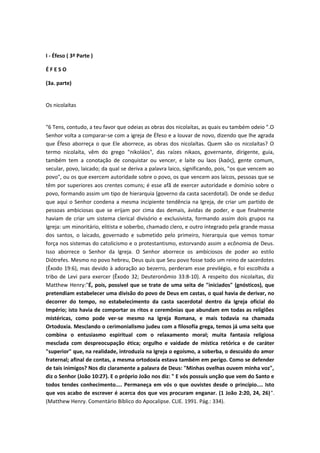 I - Éfeso ( 3ª Parte )
ÉFESO
(3a. parte)
Os nicolaítas
"6 Tens, contudo, a teu favor que odeias as obras dos nicolaítas, as quais eu também odeio ".O
Senhor volta a comparar-se com a igreja de Éfeso e a louvar de novo, dizendo que lhe agrada
que Éfeso aborreça o que Ele aborrece, as obras dos nicolaítas. Quem são os nicolaítas? O
termo nicolaíta, vêm do grego "nikoláos", das raízes nikaos, governante, dirigente, guia,
também tem a conotação de conquistar ou vencer, e laite ou laos (λαός), gente comum,
secular, povo, laicado; da qual se deriva a palavra laico, significando, pois, "os que vencem ao
povo", ou os que exercem autoridade sobre o povo, os que vencem aos laicos, pessoas que se
têm por superiores aos crentes comuns; é esse afã de exercer autoridade e domínio sobre o
povo, formando assim um tipo de hierarquia (governo da casta sacerdotal). De onde se deduz
que aqui o Senhor condena a mesma incipiente tendência na Igreja, de criar um partido de
pessoas ambiciosas que se erijam por cima das demais, ávidas de poder, e que finalmente
haviam de criar um sistema clerical divisório e exclusivista, formando assim dois grupos na
Igreja: um minoritário, elitista e soberbo, chamado clero, e outro integrado pela grande massa
dos santos, o laicado, governado e submetido pelo primeiro, hierarquia que vemos tomar
força nos sistemas do catolicismo e o protestantismo, estorvando assim a ecônomia de Deus.
Isso aborrece o Senhor da Igreja. O Senhor aborrece os ambiciosos de poder ao estilo
Diótrefes. Mesmo no povo hebreu, Deus quis que Seu povo fosse todo um reino de sacerdotes
(Êxodo 19:6), mas devido à adoração ao bezerro, perderam esse previlégio, e foi escolhida a
tribo de Levi para exercer (Êxodo 32; Deuteronômio 33:8-10). A respeito dos nicolaítas, diz
Matthew Henry:"É, pois, possível que se trate de uma seita de "iniciados" (gnósticos), que
pretendiam estabelecer uma divisão do povo de Deus em castas, o qual havia de derivar, no
decorrer do tempo, no estabelecimento da casta sacerdotal dentro da Igreja oficial do
Império; isto havia de comportar os ritos e ceremônias que abundam em todas as religiões
mistéricas, como pode ver-se mesmo na Igreja Romana, e mais todavía na chamada
Ortodoxia. Mesclando o cerimonialismo judeu com a filosofía grega, temos já uma seita que
combina o entusiasmo espiritual com o relaxamento moral; muita fantasia religiosa
mesclada com despreocupação ética; orgulho e vaidade de mística retórica e de caráter
"superior" que, na realidade, introduzía na Igreja o egoísmo, a soberba, o descuido do amor
fraternal; afinal de contas, a mesma ortodoxia estava também em perigo. Como se defender
de tais inimigos? Nos diz claramente a palavra de Deus: "Minhas ovelhas ouvem minha voz",
diz o Senhor (João 10:27). E o próprio João nos diz: " E vós possuís unção que vem do Santo e
todos tendes conhecimento.... Permaneça em vós o que ouvistes desde o princípio.... Isto
que vos acabo de escrever é acerca dos que vos procuram enganar. (1 João 2:20, 24, 26)".
(Matthew Henry. Comentário Bíblico do Apocalipse. CLIE. 1991. Pág.: 334).

 