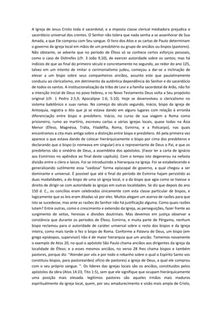 A Igreja de Jesus Cristo toda é sacerdotal, e a imposta classe clerical mediadora prejudica o
sacerdócio universal dos crentes. O Senhor não tolera que nada venha a se assenhorar de Sua
Amada, a que Ele comprou com Seu sangue. O livro dos Atos e as cartas de Paulo determinam
o governo da igreja local em mãos de um presbitério ou grupo de anciãos ou bispos (pastores).
Não obstante, se adverte que no período de Éfeso só se conhece certos esforços pessoais,
como o caso de Diótrefes (cfr. 3 João 9,10), de exercer autoridade sobre os santos; mas há
indícios de que ao final do primeiro século e concretamente no segundo, ao redor do ano 125,
talvez em um intento de imitar o cerimonialismo judeu, começou a dar-se a inclinação de
elevar a um bispo sobre seus companheiros anciãos, assunto este que paulatinamente
conduziu ao clericalismo, em detrimento da autêntica dependência do Senhor e do sacerdócio
de todos os santos. A institucionalização da tribo de Levi e a família sacerdotal de Arão, não foi
a intenção inicial de Deus no povo hebreu, e no Novo Testamento Deus volta a Seu propósito
original (cfr. 1 Pedro 2:5,9; Apocalipse 1:6; 5:10). Hoje se desenvolveu o clericalismo no
sistema babilônico e suas ramas. No começo do século segundo, Inácio, bispo da igreja de
Antioquía, registra o Ato que já se estava dando em alguns lugares com relação à erronêa
diferenciação entre bispo e presbítero. Inácio, no curso de sua viagem a Roma como
prisioneiro, rumo ao martírio, escreveu cartas a várias igrejas locais, quase todas na Ásia
Menor (Éfeso, Magnésia, Trália, Filadélfia, Roma, Esmirna, e a Policarpo), nas quais
encontramos a cita mais antiga sobre a distinção entre bispo e presbítero. Ali pela primeira vez
aparece o que estava dando de colocar hierárquicamente o bispo por cima dos presbíteros e
declarando que o bispo (o nomeava em singular) era o representante de Deus o Pai, e que os
presbíteros são o sinédrio de Deus, a assembléia dos apóstolos. (Favor ler a carta de Ignácio
aos Esmírnios no apêndice ao final deste capítulo). Com o tempo isto degenerou na nefasta
divisão entre o clero e laicos. Foi se introduzindo a hierarquia na Igreja. Foi se estabelecendo e
generalizando sutilmente essa "vaidosa" forma episcopal de governo, a qual chegou a ser
dominante e universal. É possível que até o final do período de Esmirna hajam persistido as
duas modalidades, a do bispo de uma só igreja local, e a do bispo que agia como se tivesse o
direito de dirigir-se com autoridade às igrejas em outras localidades. Se diz que depois do ano
150 d. C., os concílios eram celebrados únicamente com esta classe particular de bispos, e
logicamente que as leis eram ditadas só por eles. Muitos alegam um acervo de razões para que
isto se sucedesse, mas ante as razões do Senhor não há justificação alguma. Como quais razões
lutam? Entre outras, como o crescimento e extensão da Igreja, as perseguições, fazer frente ao
surgimento de seitas, heresias e divisões doutrinais. Mas devemos em justiça observar a
constância que durante os períodos de Éfeso, Esmirna, e muita parte de Pérgamo, nenhum
bispo reclamou para si autoridade de caráter universal sobre o resto dos bispos e da Igreja
inteira, como mais tarde o fez o bispo de Roma. Conforme a Palavra de Deus, um bispo (em
grego episkopos, supervisor) não é de maior hierarquia que um ancião. Tomemos novamente
o exemplo de Atos 20, no qual o apóstolo São Paulo chama anciãos aos dirigentes da igreja da
localidade de Éfeso; e a esses mesmos anciãos, no verso 28 lhes chama bispos e também
pastores, porque diz: “Atendei por vós e por todo o rebanho sobre o qual o Espírito Santo vos
constituiu bispos, para pastoreardes( ofício de pastores) a igreja de Deus, a qual ele comprou
com o seu próprio sangue. ". Os líderes das igrejas locais são os anciãos, constituidos pelos
apóstolos da obra (Atos 14:23; Tito 1:5), sem que ele signifique que ocupam hierárquicamente
uma posição mais elevada. legítimos pastores são aqueles irmãos mais maduros
espiritualmente da igreja local, quem, por seu amadurecimento e visão mais ampla de Cristo,

 
