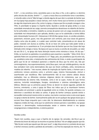 5:10:"... e nos constituiu reino, sacerdotes para o seu Deus e Pai, a ele a glória e o domínio
pelos séculos dos séculos. Amém! "."... e para o nosso Deus os constituíste reino e sacerdotes;
e reinarão sobre a terra".Não há lugar a dúvida alguma de que não é a vontade do Senhor que
em Sua Igreja haja posições e classe clericais, nem muito menos que os homens se assenhore
de algo tão importante para o Pai, como é a Igreja, a Esposa que Ele se propôs conseguir a Seu
Filho. A autoridade na Igreja é o Espírito Santo. Quando o ancião da igreja atribui a si essa
autoridade emanada de seu cargo, acarreta consequências desastrosas no rebanho do Senhor.
Se há confundido o ministério, trabalho ou serviço de pastor com um cargo revestido de uma
autoridade mal interpretada e pior aplicada, devido a que se ha substituído a norma bíblica
pela interpretação humana (cfr. Colossenses 2:20-22).Nas igrejas locais, os anciãos presidem,
pastoreiam, ensinam, guian, mas não governam com senhorio, pois essa classe de governo
implica certa cota de poder, e o poder quer controlar tudo, convertendo-se em abuso do
poder, tratando com dureza as ovelhas. Há de se levar em conta que todo poder tende a
personalizar-se e a assenhorar-se. É um princípio claro do Senhor que em Seu Corpo não haja
distinção entre clerigos e laicos. Na época em que se reuniu o concílio de Jerusalém, ao redor
do ano 50 d. C., na Igreja não havia distinção mesmo entre ministros e laicos. Ali diz que "
Então, se reuniram os apóstolos e os presbíteros para examinar a questão. " (Atos 15:6). Diz o
apóstolo Pedro em sua primeira epístola 5:1-3:" Rogo, pois, aos presbíteros que há entre vós,
eu, presbítero como eles, e testemunha dos sofrimentos de Cristo, e ainda co-participante da
glória que há de ser revelada:2 pastoreai o rebanho de Deus que há entre vós, não por
constrangimento, mas espontaneamente, como Deus quer; nem por sórdida ganância, mas de
boa vontade;3 nem como dominadores dos que vos foram confiados, antes, tornando-vos
modelos do rebanho. ".Isto escreve, abaixo da inspiração do Espírito Santo, o homem que o
catolicismo romano proclama como o primeiro papa; sistema hierarquizado, clerical e
assenhorador por excelência. Mas lastimosamente não só esse sistema adoece dessas
exaltações, mas os diferentes sistemas religiosos dentro da cristianismo, que se vão
desmembrando do sistema mãe, herdando, como é de se supor, muitas de suas formas
externas, incluindo metodologias, liturgias, clericalismos e sistemas eclesiológicos extra
bíblicos. Mesmo que os primeiros passos firmes se deram no século segundo, período de
Esmirna, entretanto, a carta à igreja de Éfeso nos indica que já se levantavam homens
interessados em promover a perda da igualdade entre os irmãos, foi quando começou a se
deteriorar o sacerdócio de todos os santos. A Igreja do Senhor começou quando existia a
escravidão institucional mesmo entre os santos; mas tanto o escravo como o amo eram iguais
na igreja e diante do Senhor. Eventualmente podia dar-se em qualquer das igrejas locais que o
escravo fosse bispo enquanto que o amo não. Se observares detalhadamente os sistemas
religiosos cristãos de hoje, verás que no catolicismo romano persiste o sacerdócio, nas igrejas
nacionais e denominações institucionalizadas existe o sistema clerical e nas igrejas
congregacionais e independentes, o sistema pastoral.
Ouvidos surdos
"Quem tem ouvidos, ouça o que o Espírito diz às igrejas: Ao vencedor, dar-lhe-ei que se
alimente da árvore da vida que se encontra no paraíso de Deus".Há um adágio popular que diz:
"Não há pior surdo que aquele que não quer ouvir", e algo disso encerra o contexto da vez que
o Senhor ensinava usando a parábola do semeador, e ao final da exposição da mesma, diz: "9

 