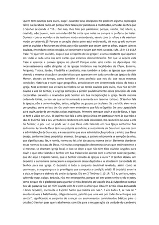 Quem tem ouvidos para ouvir, ouça". Quando Seus discípulos lhe pediram alguma explicação
tanto da parábola como do porque lhes falava por parábolas à multitudão, uma das razões que
o Senhor responde é "13... Por isso, lhes falo por parábolas; porque, vendo, não vêem; e,
ouvindo, não ouvem, nem entendem14 De sorte que neles se cumpre a profecia de Isaías:
Ouvireis com os ouvidos e de nenhum modo entendereis; vereis com os olhos e de nenhum
modo percebereis.15 Porque o coração deste povo está endurecido, de mau grado ouviram
com os ouvidos e fecharam os olhos; para não suceder que vejam com os olhos, ouçam com os
ouvidos, entendam com o coração, se convertam e sejam por mim curados. (Mt. 13:9, 13-15).A
frase: "O que tem ouvidos, ouça o que o Espírito diz às igrejas", é uma constante que aparece
em todas e cada uma das sete cartas que estamos desmembrando. Por que se repete esta
frase e aparece a palavra igrejas no plural? Porque estas sete cartas de Apocalipse não
necessariamente estão dirigidas só às igrejas históricas nas localidades de Éfeso, Esmirna,
Pérgamo, Tiatira, Sardes, Filadélfia e Laodicéia, mas também a todas as igrejas que estejam
vivendo a mesma situação e características que aparecem em cada uma destas igrejas da Ásia
Menor, através do tempo, como também é uma profecia que nos diz que essas mesmas
condições históricas e num lugar geográfico, prevaleceram em determinada época de toda a
Igreja. Mas acontece que através da história se vai tendo ouvidos para ouvir, mas não se têm
ouvido a voz do Senhor, e a Igreja começou a perder paulatinamente esses princípios de vida
corporativa previstos e revelados pelo Senhor em Sua incorporação à Igreja. Nesta mesma
ordem de idéias, parece ser que se há semeado a semente em terreno rochoso. O Senhor fala
às igrejas, não a denominações, seitas, religiões ou grupos particulares. Se o cristão vive nesta
perspectiva, corre o risco de não ouvir nem entender o que fala o Espírito. Se tens capacidade
para ouvir, poderás ver muitas coisas espirituais. Primeiro tem que ouvir a voz de Deus, e logo
se tem a visão de Deus. O Espírito não fala a uma igreja única em particular nem às que não a
são. O Espírito fala a Seu verdadeiro candeeiro em cada localidade. No candeeiro se ouve a voz
do Senhor, e por isso se pode ver o que Deus está fazendo em Sua Igreja conforme Sua
ecônomia. A casa de Deus tem sua própria econômia; e a econômia de Deus tem que ver com
a administração de Sua casa, e é necessário que essa administração produza o efeito que Deus
deseja, conforme Seus propósitos eternos. Em grego, a palavra oikonomía se compõe de oiko,
que significa casa, lar, e nomia, norma ou lei; a lei da casa ou norma do lar. Devemos obedecer
essas normas da casa de Deus. Há muitas congregações denominacionais que errôneamente a
si mesmas se chamam igreja local, e isso se deve a que não têm tido ouvidos ungidos para
ouvir o que esta falando o Senhor em Sua Palavra.De acordo com o anterior cabe perguntar,
que diz aqui o Espírito Santo, que o Senhor convida às igrejas a ouvir? O Senhor deixou um
depósito e os homens começaram a esquecerem desse depósito e se afastarem da vontade do
Senhor para sua Igreja. O depósito é todo o conjunto doutrinal revelado, assim como as
promessas, as esperanças e os previlégios que comporta a condição cristã. O depósito encerra
a vida, o dogma e vivência do andar da Igreja. Diz em 2 Timóteo 1:12-14: "12 e, por isso, estou
sofrendo estas coisas; todavia, não me envergonho, porque sei em quem tenho crido e estou
certo de que ele é poderoso para guardar o meu depósito até aquele Dia.13 Mantém o padrão
das sãs palavras que de mim ouviste com fé e com o amor que está em Cristo Jesus.14 Guarda
o bom depósito, mediante o Espírito Santo que habita em nós.". E em Judas 3, se fala de "
exortando-vos a batalhardes, diligentemente, pela fé que uma vez por todas foi entregue aos
santos", significando o conjunto de crenças ou ensinamentos considerados básicos para o
cristão.O Senhor quer que trabalhemos com Ele para a recuperação da unidade do candeeiro

 