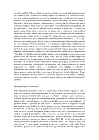 em cada localidade. O Senhor diz que constantemente esta observando a obra das igrejas; que
esta atento quanto a autenticidade na nossa alegria em servir-lhe, se o fazemos com amor,
com esse bendito e grande amor com que Ele trabalha em nós e nos da tudo, pois quando o
motor ou força que nos move a servir ao Senhor, é o amor a Ele e não a nós mesmos, a glória
Dele e não a nossa, Seus interesses e não os nossos, o exaltar a Ele e não a nós mesmos, essa é
a obra que lhe agrada. Também diz que leva em conta nosso sofrimento e nossa paciência ante
as adversidades, e que isso não significa que nos abandona a nossa sorte. O Senhor tem
palavras aprovatórias sobre o sofrimento na Igreja; mas o cristianismo contemporâneo
despreza o sofrimento, o evita, e em troca proclama e se ocupa da prosperidade nesta terra, o
poder conjuntural. Paulo escreve a Timóteo: "3 Participa dos meus sofrimentos como bom
soldado de Cristo Jesus. 12 se perseveramos, também com ele reinaremos " (2 Tm. 2:3,12).
Assim mesmo se adverte que o Senhor descarta a moderna teologia da prosperidade, quando
diz a seus discípulos: "24 Então, disse Jesus a seus discípulos: Se alguém quer vir após mim, a si
mesmo se negue, tome a sua cruz e siga-me.25 Porquanto, quem quiser salvar a sua vida
perdê-la-á; e quem perder a vida por minha causa achá-la-á.26 Pois que aproveitará o homem
se ganhar o mundo inteiro e perder a sua alma? Ou que dará o homem em troca da sua alma?
" (Mt. 16:24-26). Também o Senhor nos abre os olhos ante os falsos obreiros; que voltemos ao
primeiro amor de onde nós caimos. A Igreja como Corpo do Senhor não tem apego nem
interesses terrenos, e sim espirituais e celestiais, mas no curso da história os papéis foram se
trocando e a escala de valores se modificou de tal maneira, que as pessoas perderam o ouvido
espiritual, e começaram a não entender a linguagem de Deus. Chegou o momento em que se
esqueceram das verdades bíblicas e a substituiram pelas tradições, os estatutos e
regulamentos dos homens, invalidando a Palavra de Deus. Na igreja primitiva começou a
lagarta a comer a vinha do Senhor, mas no curso dos seguintes períodos da Igreja, " O que
deixou o gafanhoto cortador, comeu-o o gafanhoto migrador; o que deixou o migrador,
comeu-o o gafanhoto devorador; o que deixou o devorador,comeu-o o gafanhoto destruidor"
(Joel 1:4).
Recompensa para os vencedores
Outra frase constante nas sete cartas é: "Ao que vencer". O Espírito fala às igrejas, ou seja, à
Igreja como um todo, mas a Igreja não ouve e fala, vai deslizando, piorando. Então o Senhor se
dirige às pessoas individualmente para que se esforcem e vençam, sejam vitoriosas, e,
conforme à história da Igreja, em todos os tempos tem havido pessoas vitoriosas; em todas as
épocas se têm registrado pessoas vencidas, mas também vencedores, e para todos eles há
galardão. Analize a parábola das dez vírgens. É necessário vencer a respectiva situação
degradada, e no caso de Éfeso se refere a recobrar o primeiro amor pelo Senhor e recusar o
ensinamento e a hierarquia dos que querem se assenhorar da obra do Senhor.Também em
todas as cartas há uma recompensa diferente para os vitoriosos. A recompensa aos que
vençam na carta à igreja em Éfeso é, diz o Senhor: " Ao vencedor, dar-lhe-ei que se alimente
da árvore da vida que se encontra no paraíso de Deus ". O paraíso de Deus é a Nova Jerusalém
vindoura, distinto do paraíso que aparece em Lucas 16:23-26 e 23:46, onde aguardam a
resurreição os santos que provaram a morte. A árvore da vida é Cristo mesmo, é a vida que
nos alimenta. " Eu sou a videira verdadeira, e meu Pai é o agricultor " (João 15:1). É uma
enredadeira que esta a um e outro lado do rio da água da vida no meio da praça da Nova

 