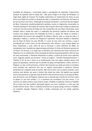localidade de Antioquía, e martirizado abaixo a perseguição do imperador Trajano.Outro
discípulo do apóstolo João foi Papías (60 - 130), quem chegou a ser bispo de Hierápolis, na
Frígia (hoje região da Turquia). Por Eusébio conhecemos um testemunho de Ireneu no que
afirma que Papías foi ouvinte ou discípulo de João, e companheiro de Policarpo. De Papías se
diz que escreveu cinco livros, "Explicação de sentenças do Senhor", a primeira obra de exegese
do Novo Testamento, desafortunadamente perdidos, exceto os fragmentos conservados na
"História eclesiástica" de Eusébio de Cesaréia. Mas há quem afirma que Eusébio se absteve de
conservar mais dos escritos de Papías por não compartilhar de suas idéias milenaristas, como
também sobre a queda dos anjos e a explicação dos primeiros capítulos de Gênese, que
constitui uma exegese acerca da simbologia de Cristo e a Igreja. Por Papías se conhece a
autenticidade dos autores dos evangelhos de Mateus, Marcos, João, as cartas de João e o
Apocalipse. Padeceu o martírio em Pérgamo.É importante mencionar também a Clemente,
que foi bispo de Roma nos anos 90-100, e é autor de uma carta aos coríntios, a qual é
considerada por muitos como um dos documentos mais valiosos e mais antigos depois do
Novo Testamento, a qual, antes de que se formasse o canon definitivo da Bíblia, foi
considerada como inspirada por algumas igrejas primitivas. O nome de Clemente aparece em
"O Pastor" de Hermas, e se supõe que se identifica com Clemente que Paulo menciona em
Filipenses 4:3, um colaborador íntimo da equipe de obreiros do grande apóstolo. Além do mais
da carta mencionada, a Clemente falsamente se atribui a autoria de outros livros apócrifos
como "Segunda epístola aos Corintios", “Cartas às Vírgens", "Homílias Pseudoclementinas" e
"Relatos".A fim de que o leitor vá se familiarizando mais com alguns detalhes destas sete
igrejas do Apocalipse, notamos que no período da Igreja correspondente a Éfeso, Esmirna e
Pérgamo, ou seja, os três primeiros, o Senhor não menciona sua vinda; por tanto se considera
como períodos que expiraram sem que se registre continuidade e existência histórica
perdurável até a segunda vinda do Senhor. Não ocorre assim com as quatro restantes, como
veremos mais adiante, aos quais o Senhor lhes revela Sua vinda. Isto significa que quando
ocorre eventualmente a segunda vinda do Senhor, não encontrará santos na situação de Éfeso,
nem de Esmirna, nem de Pérgamo. Notemos que a chamada que o Senhor faz ao final a todas
as igrejas ("o que tem ouvidos...") e a promessa aos vencedores ("ao que vencer...") se
invertem nas quatro últimas cartas (Tiatira, Sardes, Filadélfia e Laodicéia). Esmirna e Filadélfia
são as únicas que não recebem reprovação alguma; em troca, Laodicéia é a única que não
recebe nenhum louvor. Éfeso e Laodicéia encontran-se em grave perigo; Esmirna e Filadélfia,
em excelente situação; Pérgamo, Tiatira e Sardes, atravessam por um estado espiritual
medíocre.

 