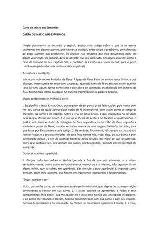 Carta de Inácio aos Esmírnios
CARTA DE INÁCIO AOS ESMÍRNIOS
(Neste documento se encontra o registro escrito mais antigo sobre o que já se estava
ocorrendo em algumas partes, que houvesse distinção entre bispo e presbítero, considerando
ao bispo superior aos presbíteros ou anciãos. Não obstante que este documento pode ter
algum valor histórico-cultural, deve se adverter que seu conteúdo, em alguns aspectos como o
caso de bispado de seu capítulo VIII, é contrário às Escrituras e, pelo menos, para o povo
cristão essa parte não teria nenhum valor espiritual)
Assinatura e saudação.
Inácio, por sobrenome Portador de Deus: À Igreja de Deus Pai e do amado Jesus Cristo; a que
alcançou misericordia em todo dom da graça; a que está cheia de fé e caridade, e sem que lhe
falte carisma algum; Igreja diviníssima e portadora de santidade, estabelecida em Esmirna da
Ásia: Minha mais íntima saudação no espírito irreprovável e na palavra de Deus.
Elogio ao destinatário. Profissão de fé.
I. Eu glorifico a Jesus Cristo, Deus, que é quem até tal ponto os há feito sábios; pois muito bem
me deu conta de quão apercebidos estáis de fé incomovível, bem assim como se estiverás
cravados, na carne e no espírito, sobre a cruz de Jesus Cristo, e que afiançados na caridade
pelo sangue do mesmo Cristo. E é que os vi cheios de certeza no tocante a nosso Senhor, o
qual é, com toda verdade, da linhagem de Deus segundo a carne, Filho de Deus segundo a
vontade e poder de Deus, nascido verdadeiramente de uma virgem, batizado por João, para
que fosse por Ele cumprida toda justiça. 2. De verdade, finalmente, foi cravado na cruz abaixo
Poncio Pilatos e o tetrarca Herodes -de cujo fruto somos nós, fruto, digo, de sua divina e bem
aventurada paixão-, a fim de alcançar bandeira pelos séculos, por meio de sua ressurreição,
entre seus santos e fiéis, ora venham dos judeus, ora dos gentios, reunidos em um só corpo de
sua Igreja.
Os docetas, entes superficial
II. Porque tudo isso sofreu o Senhor por nós a fim de que nos salvemos; e o sofreu
verdadeiramente, assim como verdadeiramente ressucitou a si mesmo, não segundo dizem
alguns infiéis, que só sofreu em apariência. Eles sim são a pura aparência! E, segundo como
pensam, assim lhes sucederá, que fiquem em organismos incorpóreos e fantasmáticos.
"Tocar, apalpar e ver"
III. Eu, por minha parte, sei muito bem, e nele ponho minha fé, que, depois de sua ressurreição
permaneceu o Senhor em sua carne. 2. E assim, quando se apresentou a Pedro e seus
companheiros, lhes disse: Toca-me,apalpe-me e veja como eu não sou um espírito incorpóreo.
E ao ponto lhe tocaram e creram, ficando compenetrados com sua carne e com seu espírito.
Por isso despreciaram a mesma morte, ou melhor, se mostraram superiores à morte. 3. E mais,

 
