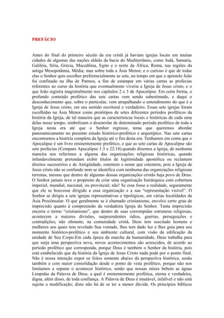 PREFÁCIO
Antes do final do primeiro século da era cristã já haviam igrejas locais em muitas
cidades de algumas das nações aldeãs da bacia do Mediterrâneo, como Judá, Samaria,
Galiléia, Síria, Grécia, Macedônia, Egito e o norte da África, Roma, nas regiões da
antiga Mesopotâmia, Média; mas sobre toda a Ásia Menor; e o curioso é que de todas
elas o Senhor quis escolher preferencialmente as sete, no tempo em que o apóstolo João
foi confinado na ilha de Patmos, a fim de estampar em várias cartas as profecias
referentes ao curso da história que eventualmente viveria a Igreja de Jesus cristo, e o
que João registra magistralmente nos capítulos 2 e 3 de Apocalipse. Em certa forma, o
profundo conteúdo profético das sete cartas vem sendo subestimado, e daqui o
desconhecimento que, sobre o particular, vem atrapalhando o entendimento do que é a
Igreja de Jesus cristo, em seu sentido escritural e verdadeiro. Essas sete igrejas foram
escolhidas na Ásia Menor como protótipos de setes diferentes períodos proféticos da
história da Igreja, de tal maneira que as características locais e históricas de cada uma
delas nesse tempo, simbolizam o desenrolar de determinado período profético de toda a
Igreja nesta era até que o Senhor regresse, tema que queremos abordar
panoramicamente no presente estudo histórico-profético e arquetípico. Nas sete cartas
encontramos a história completa da Igreja até o fim desta era. Tenhamos em conta que o
Apocalipse é um livro eminentemente profético, e que as sete cartas de Apocalipse são
sete profecias (Compare Apocalipse 1:3 e 22:18).quando dizemos a Igreja, de nenhuma
maneira nos referimos a alguma das organizações religiosas históricas, quando
infundavelmente pretendam exibir títulos de legitimidade apostólica ou reclamem
direitos sucessórios e de Antigüidade, ostentem o nome que ostentem, pois a Igreja de
Jesus cristo não se confunde nem se identifica com nenhuma das organizações religiosas
terrenas, mesmo que dentro de algumas dessas organizações cristãs haja povo de Deus.
O Senhor jamais teve o propósito de criar uma organização hierárquica com cobertura
imperial, mundial, nacional, ou provincial; não! Se essa fosse a realidade, seguramente
que ele se houvesse dirigido a essa organização e a sua “representação visível”. O
Senhor se dirigiu a sete igrejas representativas e tipológicas, em várias localidades da
Ásia Procônsular. O que geralmente se é chamado cristianismo, envolve certo grau de
imprecisão quanto à compreensão da verdadeira Igreja do Senhor. Tanta imprecisão
encerra o termo “cristianismo”, que dentro de suas corrompidas estruturas religiosas,
acontecem a maiores divisões, surpreendentes ódios, guerras, perseguições e
contradições; não obstante, na comunidade cristã, Deus tem suscitado homens e
mulheres aos quais tem revelado Sua vontade, lhes tem dado luz e lhes guia para seu
momento histórico-profético e seu ambiente cultural, com visão da edificação da
unidade de Seu Corpo.Em cada época da marcha da humanidade, Deus trabalha para
que surja uma perspectiva nova, novos acontecimentos são acrescidos, de acordo ao
período profético que corresponda, porque Deus é também o Senhor da história, pois
está estabelecido que da história da Igreja de Jesus Cristo nada pode por o ponto final.
Não é nossa intenção expor os feitos somente abaixo da perspectiva histórica, senão
também e com maior consolidação desde o ponto de vista profético, porque não nos
limitamos a separar o acontecer histórico, senão que nossas raízes bebem as águas
Límpidas da Palavra de Deus, a qual é eminentemente profética, eterna e verdadeira,
digna, além disso, de toda confiança. A Palavra de Deus é imutável, infalível e não está
sujeita a modificação; disto não há de se ter a menor dúvida. Os princípios bíblicos

 